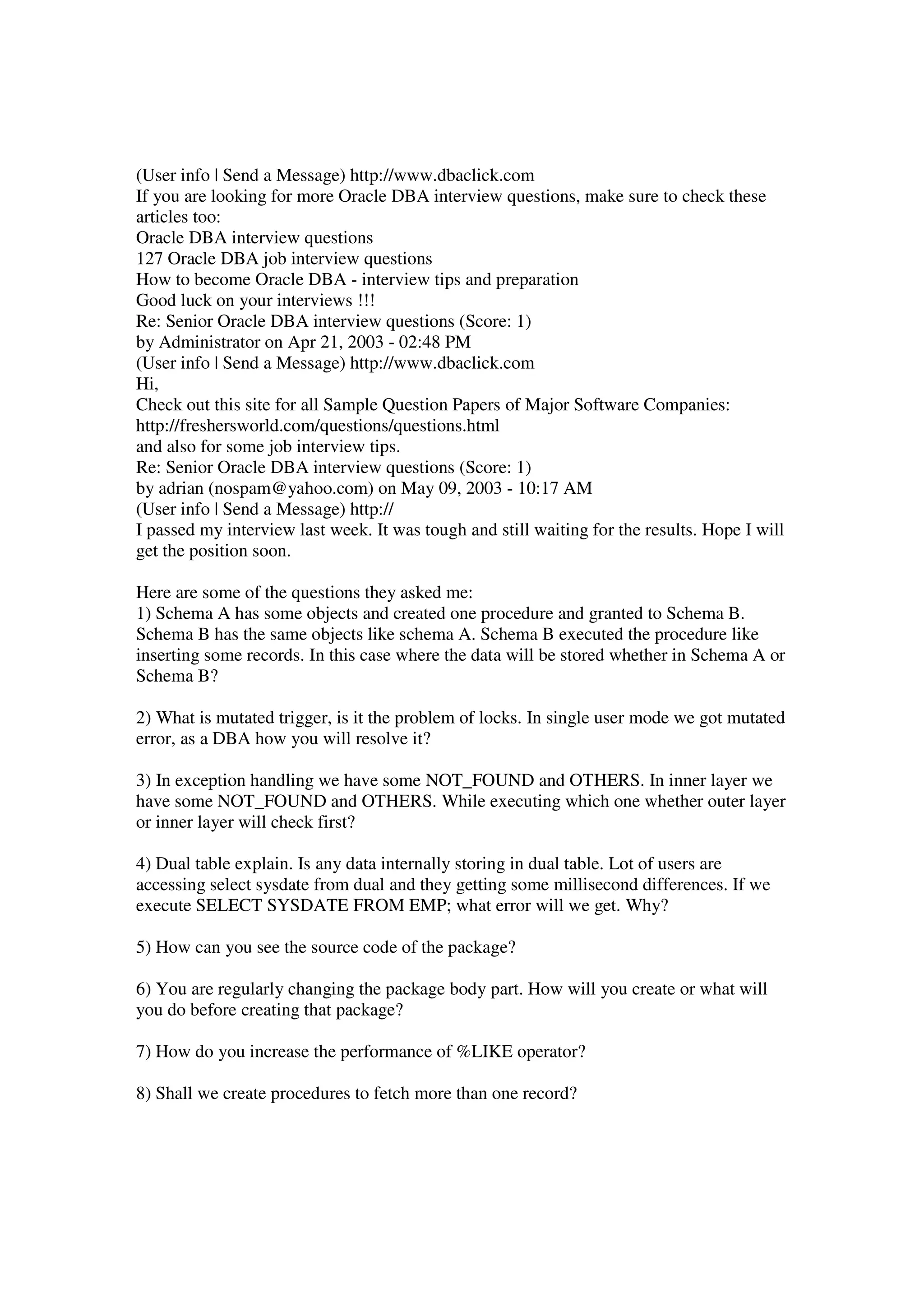 (User info | Send a Message) http://www.dbaclick.com If you are looking for more Oracle DBA interview questions, make sure to check these articles too: Oracle DBA interview questions 127 Oracle DBA job interview questions How to become Oracle DBA - interview tips and preparation Good luck on your interviews !!! Re: Senior Oracle DBA interview questions (Score: 1) by Administrator on Apr 21, 2003 - 02:48 PM (User info | Send a Message) http://www.dbaclick.com Hi, Check out this site for all Sample Question Papers of Major Software Companies: http://freshersworld.com/questions/questions.html and also for some job interview tips. Re: Senior Oracle DBA interview questions (Score: 1) by adrian (nospam@yahoo.com) on May 09, 2003 - 10:17 AM (User info | Send a Message) http:// I passed my interview last week. It was tough and still waiting for the results. Hope I will get the position soon. Here are some of the questions they asked me: 1) Schema A has some objects and created one procedure and granted to Schema B. Schema B has the same objects like schema A. Schema B executed the procedure like inserting some records. In this case where the data will be stored whether in Schema A or Schema B? 2) What is mutated trigger, is it the problem of locks. In single user mode we got mutated error, as a DBA how you will resolve it? 3) In exception handling we have some NOT_FOUND and OTHERS. In inner layer we have some NOT_FOUND and OTHERS. While executing which one whether outer layer or inner layer will check first? 4) Dual table explain. Is any data internally storing in dual table. Lot of users are accessing select sysdate from dual and they getting some millisecond differences. If we execute SELECT SYSDATE FROM EMP; what error will we get. Why? 5) How can you see the source code of the package? 6) You are regularly changing the package body part. How will you create or what will you do before creating that package? 7) How do you increase the performance of %LIKE operator? 8) Shall we create procedures to fetch more than one record? 