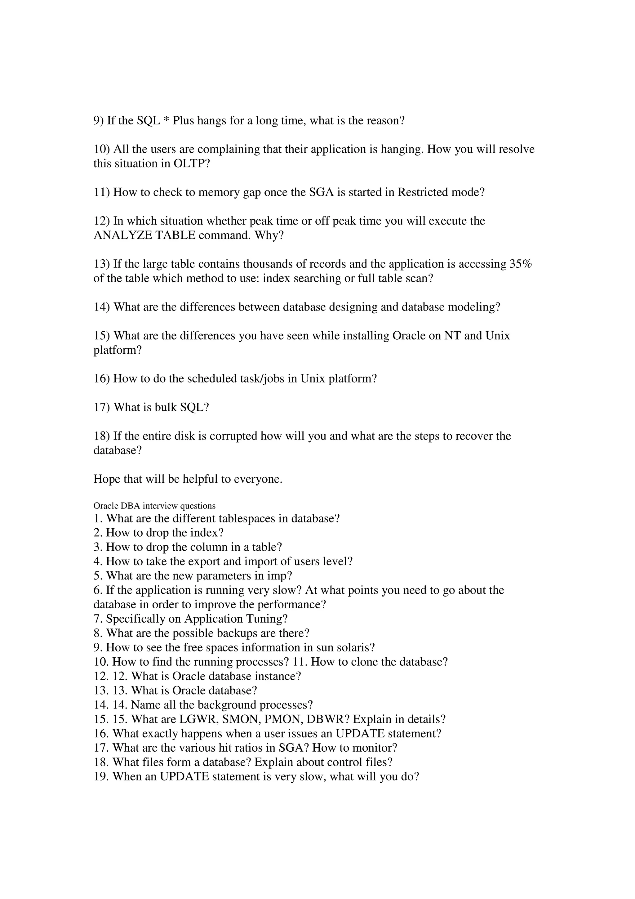 9) If the SQL * Plus hangs for a long time, what is the reason? 10) All the users are complaining that their application is hanging. How you will resolve this situation in OLTP? 11) How to check to memory gap once the SGA is started in Restricted mode? 12) In which situation whether peak time or off peak time you will execute the ANALYZE TABLE command. Why? 13) If the large table contains thousands of records and the application is accessing 35% of the table which method to use: index searching or full table scan? 14) What are the differences between database designing and database modeling? 15) What are the differences you have seen while installing Oracle on NT and Unix platform? 16) How to do the scheduled task/jobs in Unix platform? 17) What is bulk SQL? 18) If the entire disk is corrupted how will you and what are the steps to recover the database? Hope that will be helpful to everyone. Oracle DBA interview questions 1. What are the different tablespaces in database? 2. How to drop the index? 3. How to drop the column in a table? 4. How to take the export and import of users level? 5. What are the new parameters in imp? 6. If the application is running very slow? At what points you need to go about the database in order to improve the performance? 7. Specifically on Application Tuning? 8. What are the possible backups are there? 9. How to see the free spaces information in sun solaris? 10. How to find the running processes? 11. How to clone the database? 12. 12. What is Oracle database instance? 13. 13. What is Oracle database? 14. 14. Name all the background processes? 15. 15. What are LGWR, SMON, PMON, DBWR? Explain in details? 16. What exactly happens when a user issues an UPDATE statement? 17. What are the various hit ratios in SGA? How to monitor? 18. What files form a database? Explain about control files? 19. When an UPDATE statement is very slow, what will you do? 
