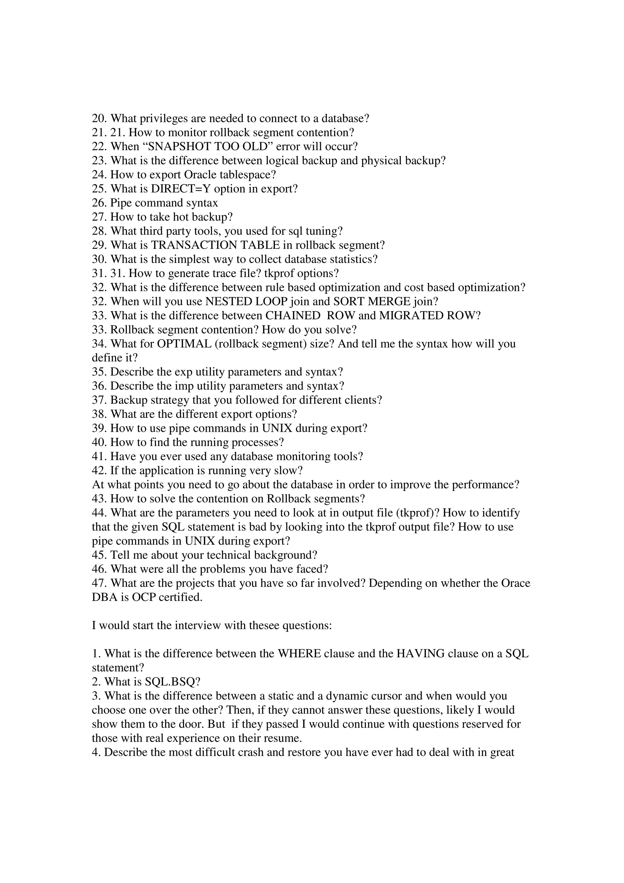 20. What privileges are needed to connect to a database? 21. 21. How to monitor rollback segment contention? 22. When “SNAPSHOT TOO OLD” error will occur? 23. What is the difference between logical backup and physical backup? 24. How to export Oracle tablespace? 25. What is DIRECT=Y option in export? 26. Pipe command syntax 27. How to take hot backup? 28. What third party tools, you used for sql tuning? 29. What is TRANSACTION TABLE in rollback segment? 30. What is the simplest way to collect database statistics? 31. 31. How to generate trace file? tkprof options? 32. What is the difference between rule based optimization and cost based optimization? 32. When will you use NESTED LOOP join and SORT MERGE join? 33. What is the difference between CHAINED ROW and MIGRATED ROW? 33. Rollback segment contention? How do you solve? 34. What for OPTIMAL (rollback segment) size? And tell me the syntax how will you define it? 35. Describe the exp utility parameters and syntax? 36. Describe the imp utility parameters and syntax? 37. Backup strategy that you followed for different clients? 38. What are the different export options? 39. How to use pipe commands in UNIX during export? 40. How to find the running processes? 41. Have you ever used any database monitoring tools? 42. If the application is running very slow? At what points you need to go about the database in order to improve the performance? 43. How to solve the contention on Rollback segments? 44. What are the parameters you need to look at in output file (tkprof)? How to identify that the given SQL statement is bad by looking into the tkprof output file? How to use pipe commands in UNIX during export? 45. Tell me about your technical background? 46. What were all the problems you have faced? 47. What are the projects that you have so far involved? Depending on whether the Orace DBA is OCP certified. I would start the interview with thesee questions: 1. What is the difference between the WHERE clause and the HAVING clause on a SQL statement? 2. What is SQL.BSQ? 3. What is the difference between a static and a dynamic cursor and when would you choose one over the other? Then, if they cannot answer these questions, likely I would show them to the door. But if they passed I would continue with questions reserved for those with real experience on their resume. 4. Describe the most difficult crash and restore you have ever had to deal with in great 