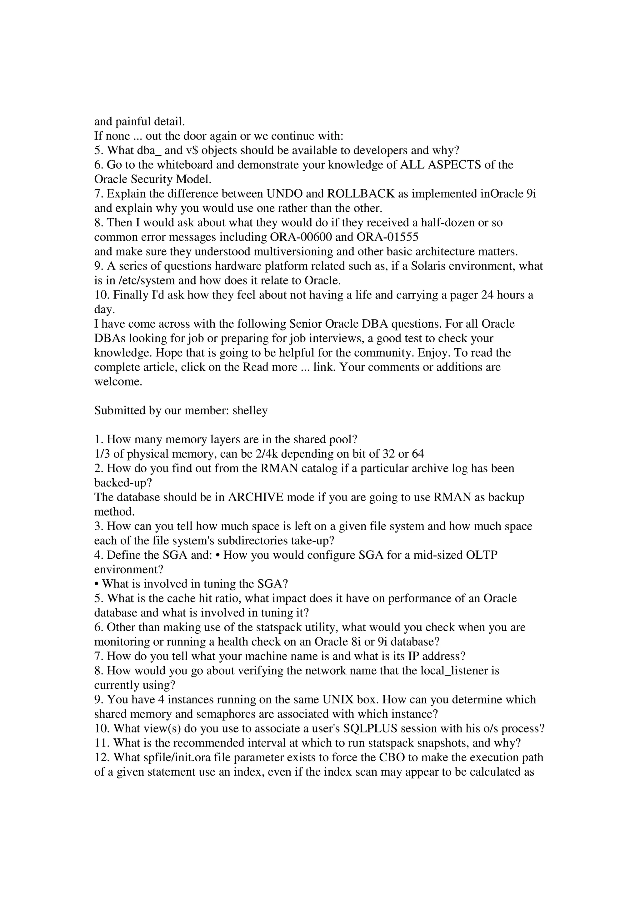 and painful detail. If none ... out the door again or we continue with: 5. What dba_ and v$ objects should be available to developers and why? 6. Go to the whiteboard and demonstrate your knowledge of ALL ASPECTS of the Oracle Security Model. 7. Explain the difference between UNDO and ROLLBACK as implemented inOracle 9i and explain why you would use one rather than the other. 8. Then I would ask about what they would do if they received a half-dozen or so common error messages including ORA-00600 and ORA-01555 and make sure they understood multiversioning and other basic architecture matters. 9. A series of questions hardware platform related such as, if a Solaris environment, what is in /etc/system and how does it relate to Oracle. 10. Finally I'd ask how they feel about not having a life and carrying a pager 24 hours a day. I have come across with the following Senior Oracle DBA questions. For all Oracle DBAs looking for job or preparing for job interviews, a good test to check your knowledge. Hope that is going to be helpful for the community. Enjoy. To read the complete article, click on the Read more ... link. Your comments or additions are welcome. Submitted by our member: shelley 1. How many memory layers are in the shared pool? 1/3 of physical memory, can be 2/4k depending on bit of 32 or 64 2. How do you find out from the RMAN catalog if a particular archive log has been backed-up? The database should be in ARCHIVE mode if you are going to use RMAN as backup method. 3. How can you tell how much space is left on a given file system and how much space each of the file system's subdirectories take-up? 4. Define the SGA and: • How you would configure SGA for a mid-sized OLTP environment? • What is involved in tuning the SGA? 5. What is the cache hit ratio, what impact does it have on performance of an Oracle database and what is involved in tuning it? 6. Other than making use of the statspack utility, what would you check when you are monitoring or running a health check on an Oracle 8i or 9i database? 7. How do you tell what your machine name is and what is its IP address? 8. How would you go about verifying the network name that the local_listener is currently using? 9. You have 4 instances running on the same UNIX box. How can you determine which shared memory and semaphores are associated with which instance? 10. What view(s) do you use to associate a user's SQLPLUS session with his o/s process? 11. What is the recommended interval at which to run statspack snapshots, and why? 12. What spfile/init.ora file parameter exists to force the CBO to make the execution path of a given statement use an index, even if the index scan may appear to be calculated as 