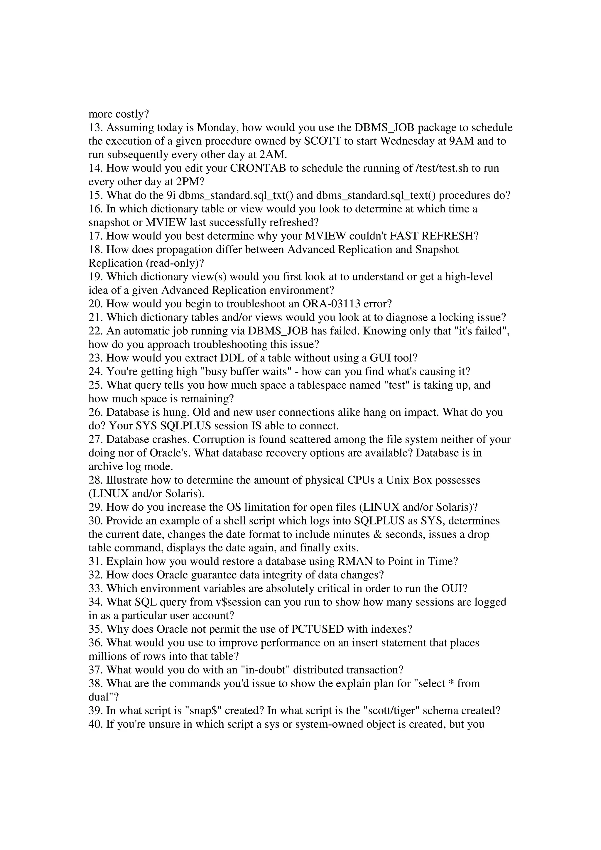 more costly? 13. Assuming today is Monday, how would you use the DBMS_JOB package to schedule the execution of a given procedure owned by SCOTT to start Wednesday at 9AM and to run subsequently every other day at 2AM. 14. How would you edit your CRONTAB to schedule the running of /test/test.sh to run every other day at 2PM? 15. What do the 9i dbms_standard.sql_txt() and dbms_standard.sql_text() procedures do? 16. In which dictionary table or view would you look to determine at which time a snapshot or MVIEW last successfully refreshed? 17. How would you best determine why your MVIEW couldn't FAST REFRESH? 18. How does propagation differ between Advanced Replication and Snapshot Replication (read-only)? 19. Which dictionary view(s) would you first look at to understand or get a high-level idea of a given Advanced Replication environment? 20. How would you begin to troubleshoot an ORA-03113 error? 21. Which dictionary tables and/or views would you look at to diagnose a locking issue? 22. An automatic job running via DBMS_JOB has failed. Knowing only that "it's failed", how do you approach troubleshooting this issue? 23. How would you extract DDL of a table without using a GUI tool? 24. You're getting high "busy buffer waits" - how can you find what's causing it? 25. What query tells you how much space a tablespace named "test" is taking up, and how much space is remaining? 26. Database is hung. Old and new user connections alike hang on impact. What do you do? Your SYS SQLPLUS session IS able to connect. 27. Database crashes. Corruption is found scattered among the file system neither of your doing nor of Oracle's. What database recovery options are available? Database is in archive log mode. 28. Illustrate how to determine the amount of physical CPUs a Unix Box possesses (LINUX and/or Solaris). 29. How do you increase the OS limitation for open files (LINUX and/or Solaris)? 30. Provide an example of a shell script which logs into SQLPLUS as SYS, determines the current date, changes the date format to include minutes & seconds, issues a drop table command, displays the date again, and finally exits. 31. Explain how you would restore a database using RMAN to Point in Time? 32. How does Oracle guarantee data integrity of data changes? 33. Which environment variables are absolutely critical in order to run the OUI? 34. What SQL query from v$session can you run to show how many sessions are logged in as a particular user account? 35. Why does Oracle not permit the use of PCTUSED with indexes? 36. What would you use to improve performance on an insert statement that places millions of rows into that table? 37. What would you do with an "in-doubt" distributed transaction? 38. What are the commands you'd issue to show the explain plan for "select * from dual"? 39. In what script is "snap$" created? In what script is the "scott/tiger" schema created? 40. If you're unsure in which script a sys or system-owned object is created, but you 