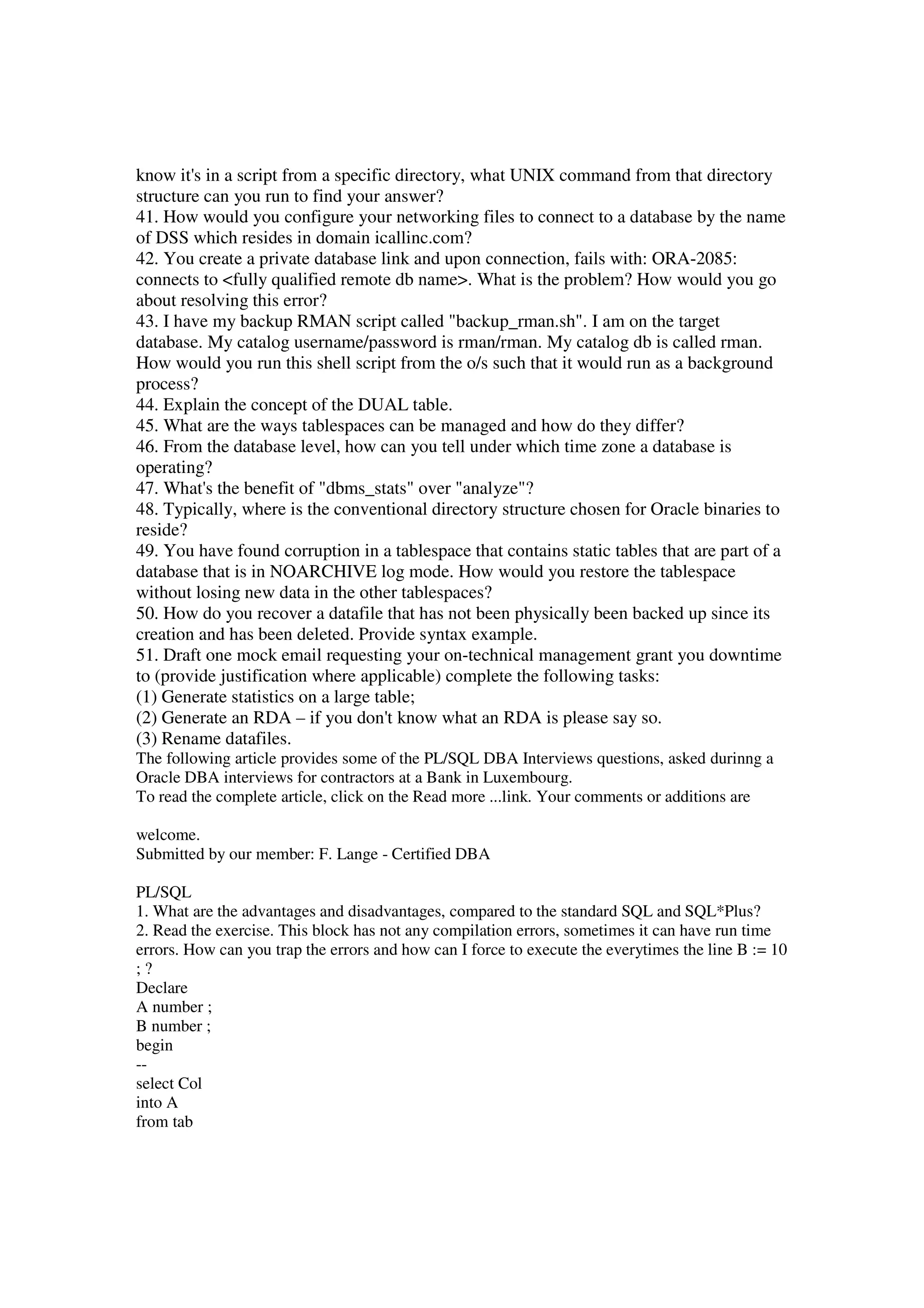 know it's in a script from a specific directory, what UNIX command from that directory structure can you run to find your answer? 41. How would you configure your networking files to connect to a database by the name of DSS which resides in domain icallinc.com? 42. You create a private database link and upon connection, fails with: ORA-2085: connects to <fully qualified remote db name>. What is the problem? How would you go about resolving this error? 43. I have my backup RMAN script called "backup_rman.sh". I am on the target database. My catalog username/password is rman/rman. My catalog db is called rman. How would you run this shell script from the o/s such that it would run as a background process? 44. Explain the concept of the DUAL table. 45. What are the ways tablespaces can be managed and how do they differ? 46. From the database level, how can you tell under which time zone a database is operating? 47. What's the benefit of "dbms_stats" over "analyze"? 48. Typically, where is the conventional directory structure chosen for Oracle binaries to reside? 49. You have found corruption in a tablespace that contains static tables that are part of a database that is in NOARCHIVE log mode. How would you restore the tablespace without losing new data in the other tablespaces? 50. How do you recover a datafile that has not been physically been backed up since its creation and has been deleted. Provide syntax example. 51. Draft one mock email requesting your on-technical management grant you downtime to (provide justification where applicable) complete the following tasks: (1) Generate statistics on a large table; (2) Generate an RDA – if you don't know what an RDA is please say so. (3) Rename datafiles. The following article provides some of the PL/SQL DBA Interviews questions, asked durinng a Oracle DBA interviews for contractors at a Bank in Luxembourg. To read the complete article, click on the Read more ...link. Your comments or additions are welcome. Submitted by our member: F. Lange - Certified DBA PL/SQL 1. What are the advantages and disadvantages, compared to the standard SQL and SQL*Plus? 2. Read the exercise. This block has not any compilation errors, sometimes it can have run time errors. How can you trap the errors and how can I force to execute the everytimes the line B := 10 ; ? Declare A number ; B number ; begin -- select Col into A from tab 