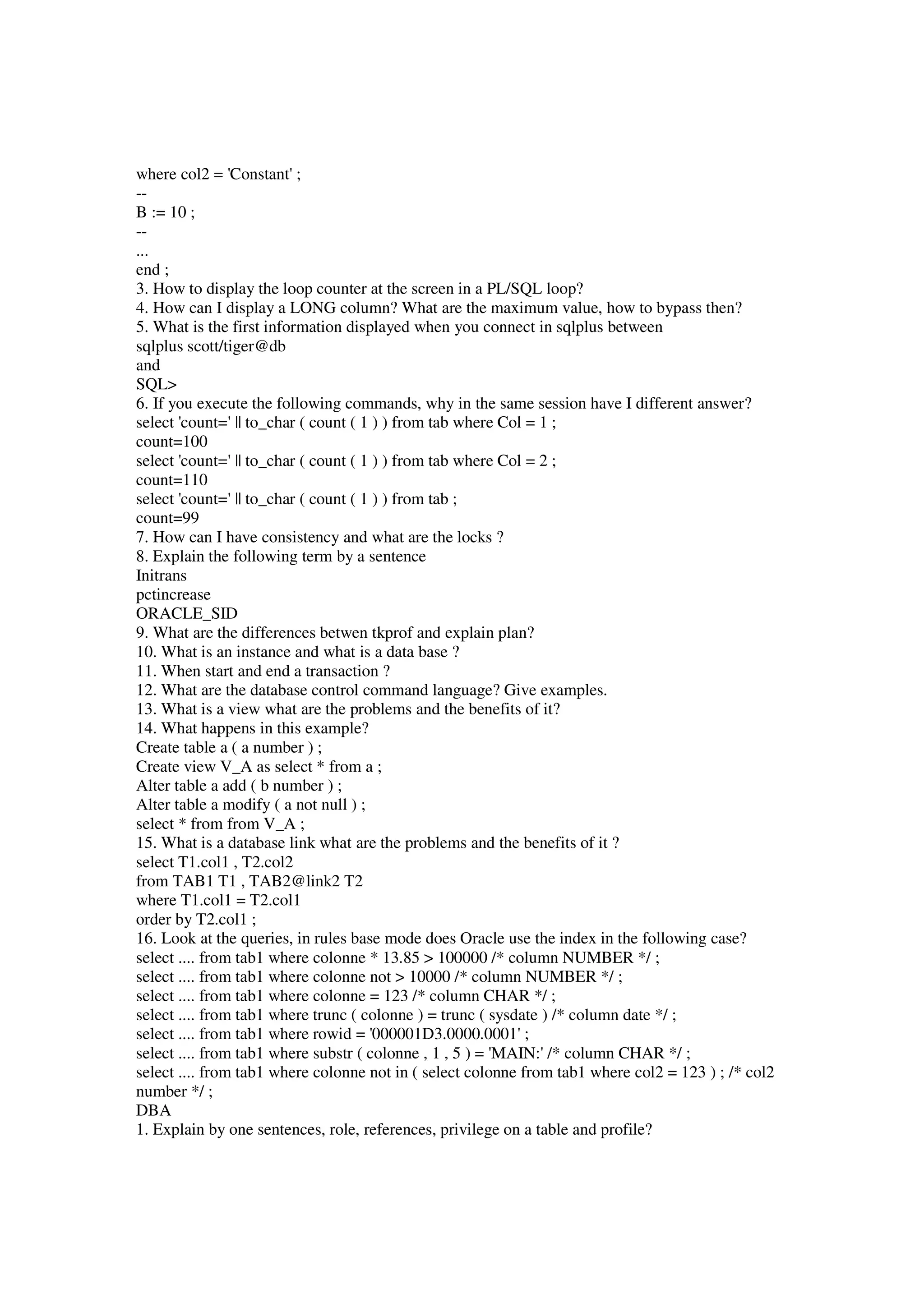 where col2 = 'Constant' ; -- B := 10 ; -- ... end ; 3. How to display the loop counter at the screen in a PL/SQL loop? 4. How can I display a LONG column? What are the maximum value, how to bypass then? 5. What is the first information displayed when you connect in sqlplus between sqlplus scott/tiger@db and SQL> 6. If you execute the following commands, why in the same session have I different answer? select 'count=' || to_char ( count ( 1 ) ) from tab where Col = 1 ; count=100 select 'count=' || to_char ( count ( 1 ) ) from tab where Col = 2 ; count=110 select 'count=' || to_char ( count ( 1 ) ) from tab ; count=99 7. How can I have consistency and what are the locks ? 8. Explain the following term by a sentence Initrans pctincrease ORACLE_SID 9. What are the differences betwen tkprof and explain plan? 10. What is an instance and what is a data base ? 11. When start and end a transaction ? 12. What are the database control command language? Give examples. 13. What is a view what are the problems and the benefits of it? 14. What happens in this example? Create table a ( a number ) ; Create view V_A as select * from a ; Alter table a add ( b number ) ; Alter table a modify ( a not null ) ; select * from from V_A ; 15. What is a database link what are the problems and the benefits of it ? select T1.col1 , T2.col2 from TAB1 T1 , TAB2@link2 T2 where T1.col1 = T2.col1 order by T2.col1 ; 16. Look at the queries, in rules base mode does Oracle use the index in the following case? select .... from tab1 where colonne * 13.85 > 100000 /* column NUMBER */ ; select .... from tab1 where colonne not > 10000 /* column NUMBER */ ; select .... from tab1 where colonne = 123 /* column CHAR */ ; select .... from tab1 where trunc ( colonne ) = trunc ( sysdate ) /* column date */ ; select .... from tab1 where rowid = '000001D3.0000.0001' ; select .... from tab1 where substr ( colonne , 1 , 5 ) = 'MAIN:' /* column CHAR */ ; select .... from tab1 where colonne not in ( select colonne from tab1 where col2 = 123 ) ; /* col2 number */ ; DBA 1. Explain by one sentences, role, references, privilege on a table and profile? 
