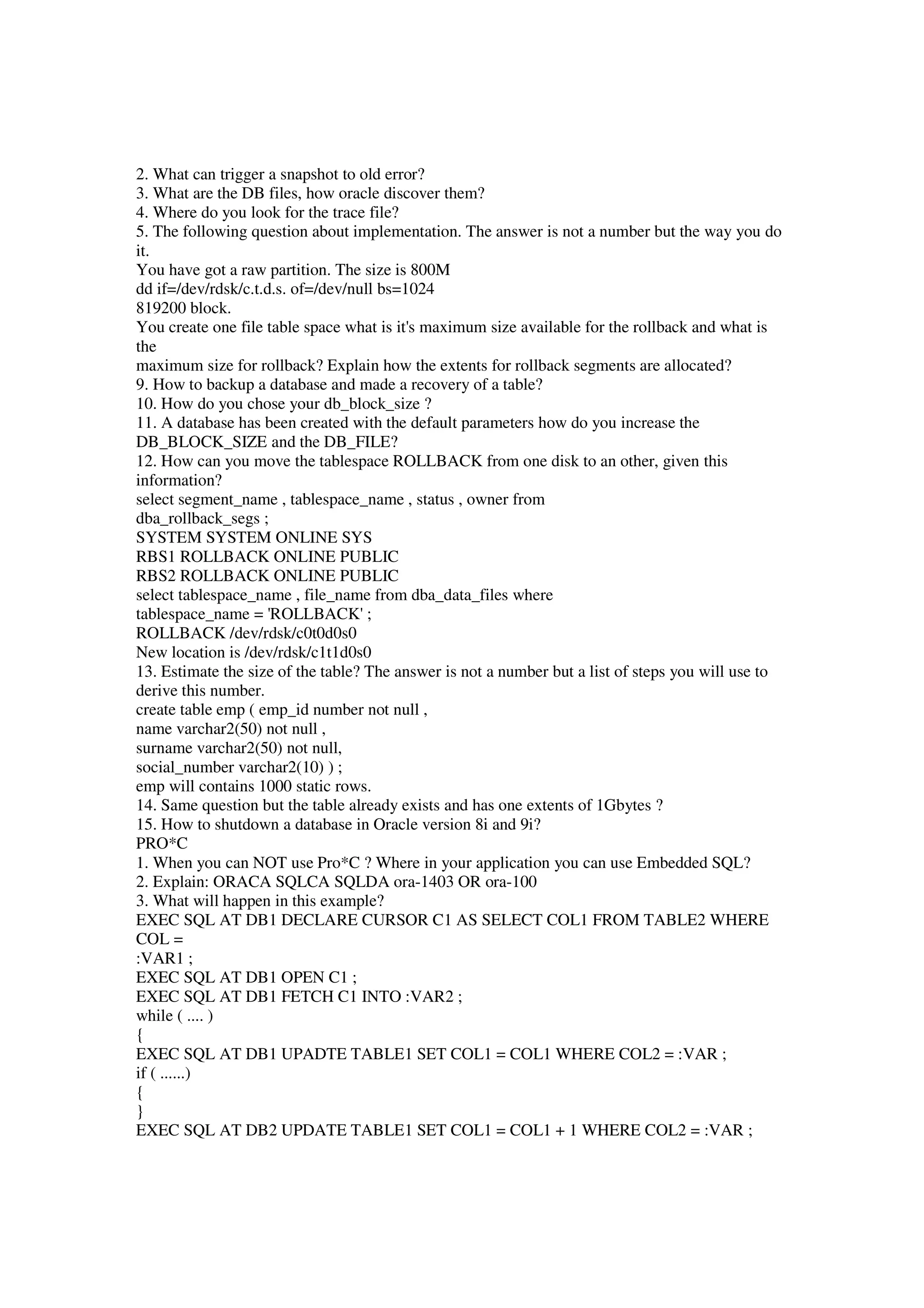 2. What can trigger a snapshot to old error? 3. What are the DB files, how oracle discover them? 4. Where do you look for the trace file? 5. The following question about implementation. The answer is not a number but the way you do it. You have got a raw partition. The size is 800M dd if=/dev/rdsk/c.t.d.s. of=/dev/null bs=1024 819200 block. You create one file table space what is it's maximum size available for the rollback and what is the maximum size for rollback? Explain how the extents for rollback segments are allocated? 9. How to backup a database and made a recovery of a table? 10. How do you chose your db_block_size ? 11. A database has been created with the default parameters how do you increase the DB_BLOCK_SIZE and the DB_FILE? 12. How can you move the tablespace ROLLBACK from one disk to an other, given this information? select segment_name , tablespace_name , status , owner from dba_rollback_segs ; SYSTEM SYSTEM ONLINE SYS RBS1 ROLLBACK ONLINE PUBLIC RBS2 ROLLBACK ONLINE PUBLIC select tablespace_name , file_name from dba_data_files where tablespace_name = 'ROLLBACK' ; ROLLBACK /dev/rdsk/c0t0d0s0 New location is /dev/rdsk/c1t1d0s0 13. Estimate the size of the table? The answer is not a number but a list of steps you will use to derive this number. create table emp ( emp_id number not null , name varchar2(50) not null , surname varchar2(50) not null, social_number varchar2(10) ) ; emp will contains 1000 static rows. 14. Same question but the table already exists and has one extents of 1Gbytes ? 15. How to shutdown a database in Oracle version 8i and 9i? PRO*C 1. When you can NOT use Pro*C ? Where in your application you can use Embedded SQL? 2. Explain: ORACA SQLCA SQLDA ora-1403 OR ora-100 3. What will happen in this example? EXEC SQL AT DB1 DECLARE CURSOR C1 AS SELECT COL1 FROM TABLE2 WHERE COL = :VAR1 ; EXEC SQL AT DB1 OPEN C1 ; EXEC SQL AT DB1 FETCH C1 INTO :VAR2 ; while ( .... ) { EXEC SQL AT DB1 UPADTE TABLE1 SET COL1 = COL1 WHERE COL2 = :VAR ; if ( ......) { } EXEC SQL AT DB2 UPDATE TABLE1 SET COL1 = COL1 + 1 WHERE COL2 = :VAR ; 