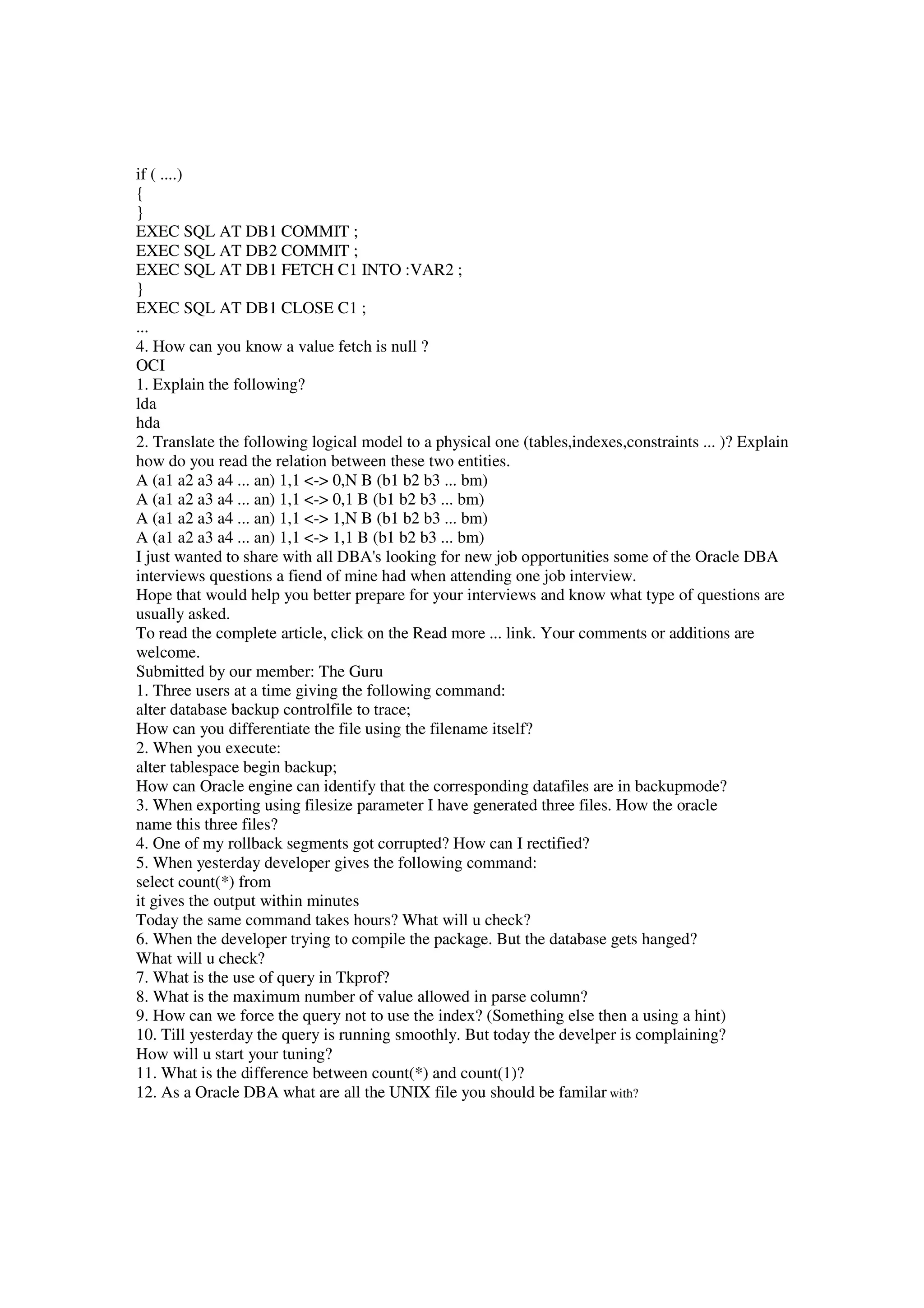 if ( ....) { } EXEC SQL AT DB1 COMMIT ; EXEC SQL AT DB2 COMMIT ; EXEC SQL AT DB1 FETCH C1 INTO :VAR2 ; } EXEC SQL AT DB1 CLOSE C1 ; ... 4. How can you know a value fetch is null ? OCI 1. Explain the following? lda hda 2. Translate the following logical model to a physical one (tables,indexes,constraints ... )? Explain how do you read the relation between these two entities. A (a1 a2 a3 a4 ... an) 1,1 <-> 0,N B (b1 b2 b3 ... bm) A (a1 a2 a3 a4 ... an) 1,1 <-> 0,1 B (b1 b2 b3 ... bm) A (a1 a2 a3 a4 ... an) 1,1 <-> 1,N B (b1 b2 b3 ... bm) A (a1 a2 a3 a4 ... an) 1,1 <-> 1,1 B (b1 b2 b3 ... bm) I just wanted to share with all DBA's looking for new job opportunities some of the Oracle DBA interviews questions a fiend of mine had when attending one job interview. Hope that would help you better prepare for your interviews and know what type of questions are usually asked. To read the complete article, click on the Read more ... link. Your comments or additions are welcome. Submitted by our member: The Guru 1. Three users at a time giving the following command: alter database backup controlfile to trace; How can you differentiate the file using the filename itself? 2. When you execute: alter tablespace begin backup; How can Oracle engine can identify that the corresponding datafiles are in backupmode? 3. When exporting using filesize parameter I have generated three files. How the oracle name this three files? 4. One of my rollback segments got corrupted? How can I rectified? 5. When yesterday developer gives the following command: select count(*) from it gives the output within minutes Today the same command takes hours? What will u check? 6. When the developer trying to compile the package. But the database gets hanged? What will u check? 7. What is the use of query in Tkprof? 8. What is the maximum number of value allowed in parse column? 9. How can we force the query not to use the index? (Something else then a using a hint) 10. Till yesterday the query is running smoothly. But today the develper is complaining? How will u start your tuning? 11. What is the difference between count(*) and count(1)? 12. As a Oracle DBA what are all the UNIX file you should be familar with? 