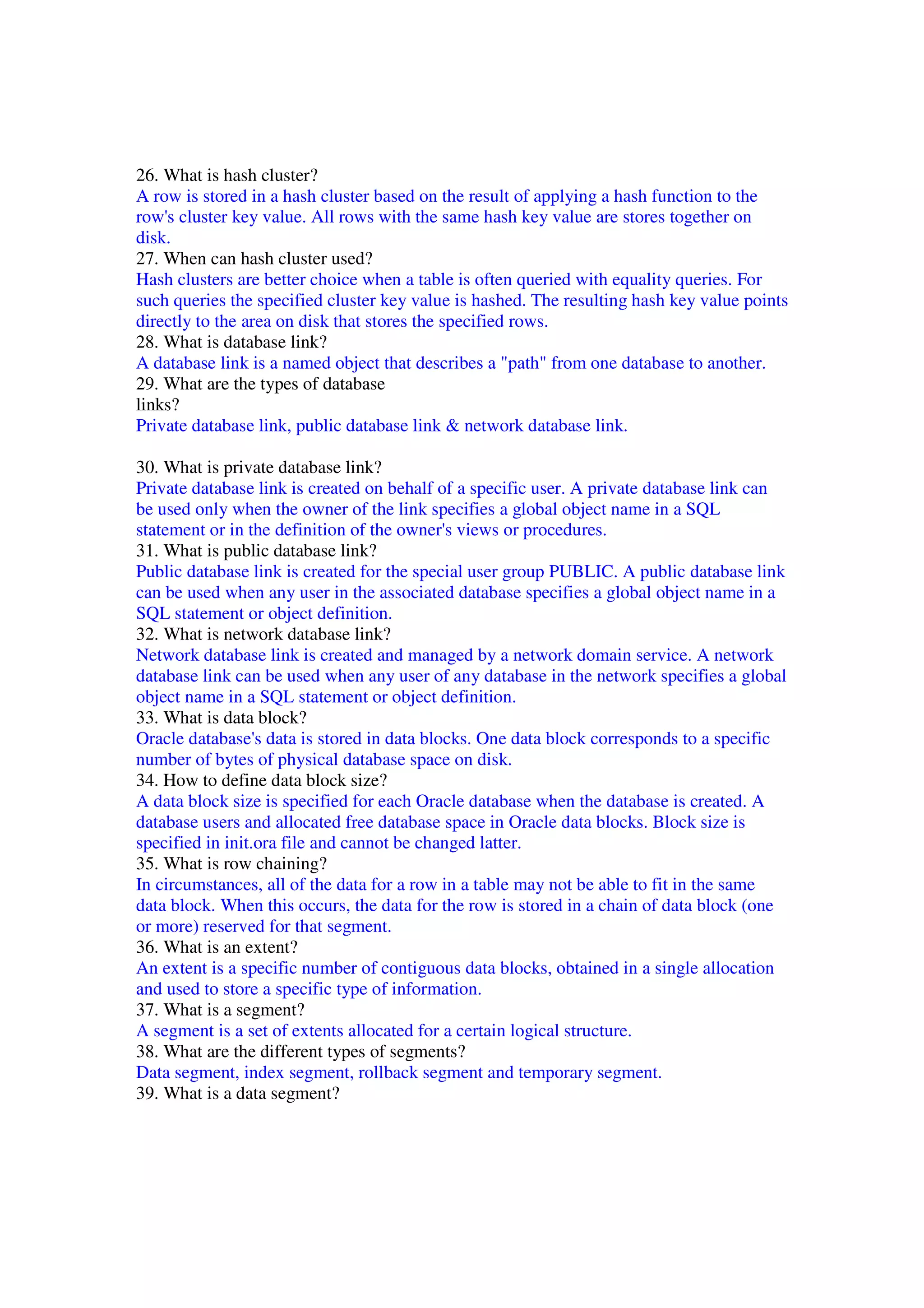 26. What is hash cluster? A row is stored in a hash cluster based on the result of applying a hash function to the row's cluster key value. All rows with the same hash key value are stores together on disk. 27. When can hash cluster used? Hash clusters are better choice when a table is often queried with equality queries. For such queries the specified cluster key value is hashed. The resulting hash key value points directly to the area on disk that stores the specified rows. 28. What is database link? A database link is a named object that describes a "path" from one database to another. 29. What are the types of database links? Private database link, public database link & network database link. 30. What is private database link? Private database link is created on behalf of a specific user. A private database link can be used only when the owner of the link specifies a global object name in a SQL statement or in the definition of the owner's views or procedures. 31. What is public database link? Public database link is created for the special user group PUBLIC. A public database link can be used when any user in the associated database specifies a global object name in a SQL statement or object definition. 32. What is network database link? Network database link is created and managed by a network domain service. A network database link can be used when any user of any database in the network specifies a global object name in a SQL statement or object definition. 33. What is data block? Oracle database's data is stored in data blocks. One data block corresponds to a specific number of bytes of physical database space on disk. 34. How to define data block size? A data block size is specified for each Oracle database when the database is created. A database users and allocated free database space in Oracle data blocks. Block size is specified in init.ora file and cannot be changed latter. 35. What is row chaining? In circumstances, all of the data for a row in a table may not be able to fit in the same data block. When this occurs, the data for the row is stored in a chain of data block (one or more) reserved for that segment. 36. What is an extent? An extent is a specific number of contiguous data blocks, obtained in a single allocation and used to store a specific type of information. 37. What is a segment? A segment is a set of extents allocated for a certain logical structure. 38. What are the different types of segments? Data segment, index segment, rollback segment and temporary segment. 39. What is a data segment? 