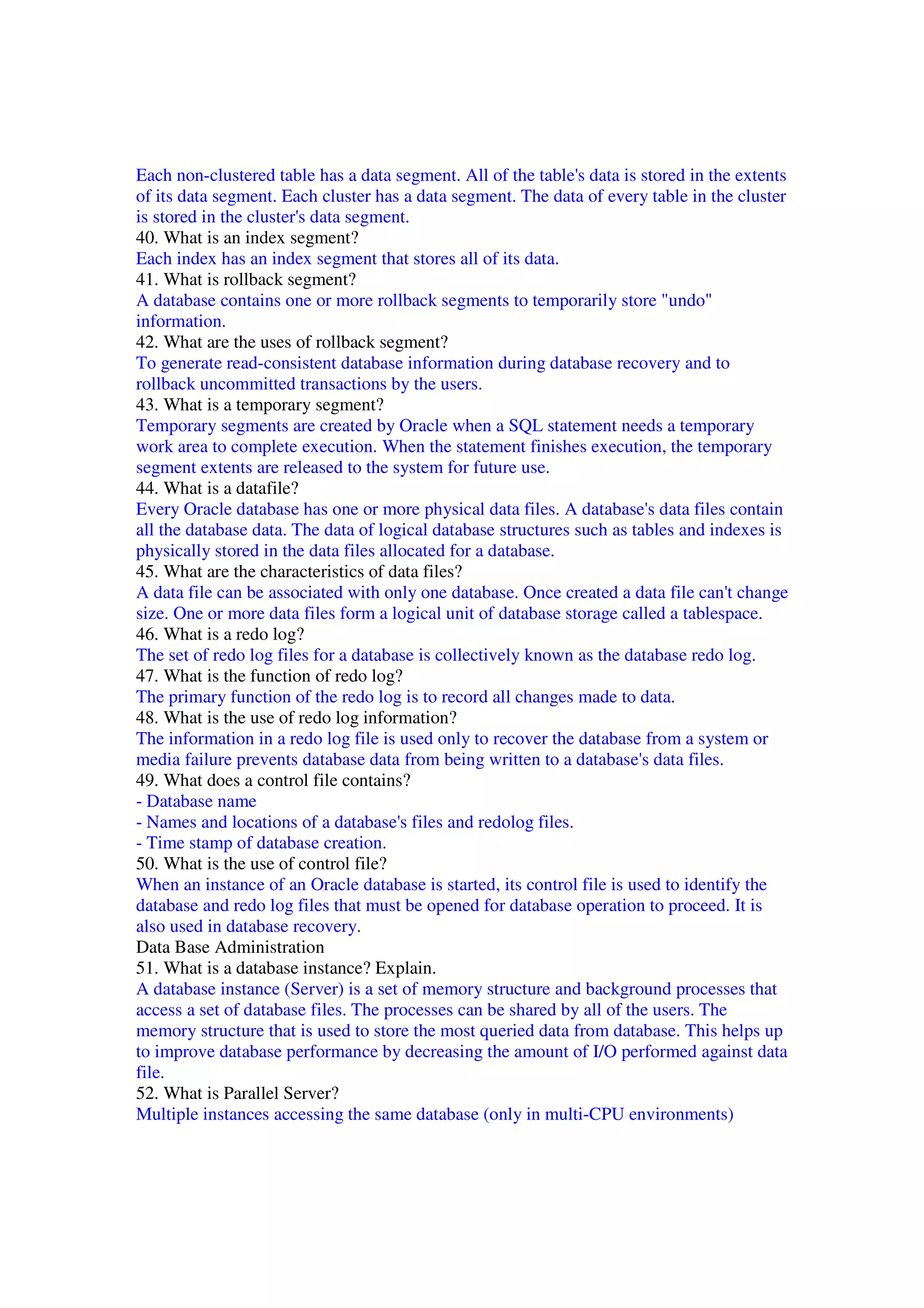 Each non-clustered table has a data segment. All of the table's data is stored in the extents of its data segment. Each cluster has a data segment. The data of every table in the cluster is stored in the cluster's data segment. 40. What is an index segment? Each index has an index segment that stores all of its data. 41. What is rollback segment? A database contains one or more rollback segments to temporarily store "undo" information. 42. What are the uses of rollback segment? To generate read-consistent database information during database recovery and to rollback uncommitted transactions by the users. 43. What is a temporary segment? Temporary segments are created by Oracle when a SQL statement needs a temporary work area to complete execution. When the statement finishes execution, the temporary segment extents are released to the system for future use. 44. What is a datafile? Every Oracle database has one or more physical data files. A database's data files contain all the database data. The data of logical database structures such as tables and indexes is physically stored in the data files allocated for a database. 45. What are the characteristics of data files? A data file can be associated with only one database. Once created a data file can't change size. One or more data files form a logical unit of database storage called a tablespace. 46. What is a redo log? The set of redo log files for a database is collectively known as the database redo log. 47. What is the function of redo log? The primary function of the redo log is to record all changes made to data. 48. What is the use of redo log information? The information in a redo log file is used only to recover the database from a system or media failure prevents database data from being written to a database's data files. 49. What does a control file contains? - Database name - Names and locations of a database's files and redolog files. - Time stamp of database creation. 50. What is the use of control file? When an instance of an Oracle database is started, its control file is used to identify the database and redo log files that must be opened for database operation to proceed. It is also used in database recovery. Data Base Administration 51. What is a database instance? Explain. A database instance (Server) is a set of memory structure and background processes that access a set of database files. The processes can be shared by all of the users. The memory structure that is used to store the most queried data from database. This helps up to improve database performance by decreasing the amount of I/O performed against data file. 52. What is Parallel Server? Multiple instances accessing the same database (only in multi-CPU environments) 