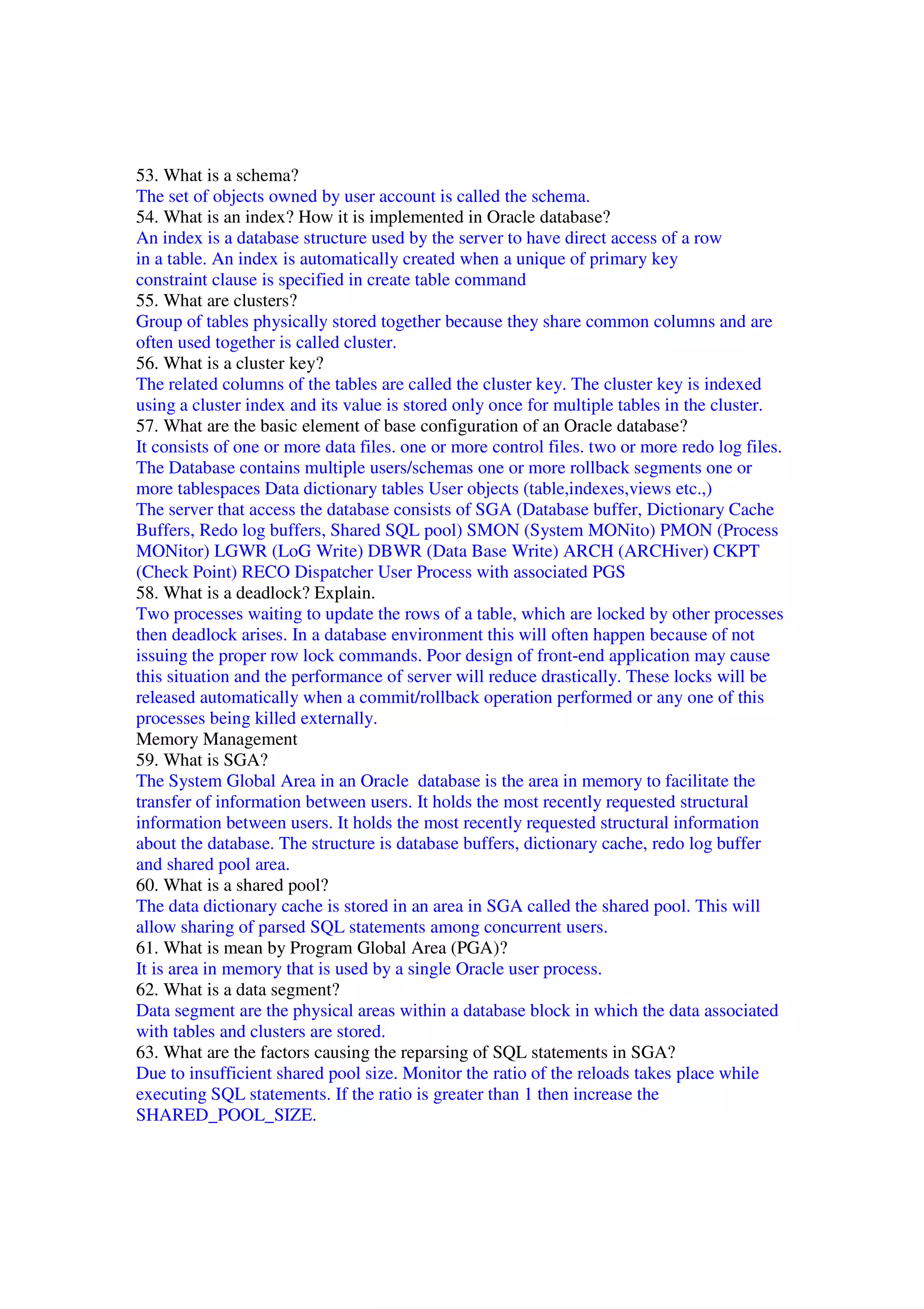 53. What is a schema? The set of objects owned by user account is called the schema. 54. What is an index? How it is implemented in Oracle database? An index is a database structure used by the server to have direct access of a row in a table. An index is automatically created when a unique of primary key constraint clause is specified in create table command 55. What are clusters? Group of tables physically stored together because they share common columns and are often used together is called cluster. 56. What is a cluster key? The related columns of the tables are called the cluster key. The cluster key is indexed using a cluster index and its value is stored only once for multiple tables in the cluster. 57. What are the basic element of base configuration of an Oracle database? It consists of one or more data files. one or more control files. two or more redo log files. The Database contains multiple users/schemas one or more rollback segments one or more tablespaces Data dictionary tables User objects (table,indexes,views etc.,) The server that access the database consists of SGA (Database buffer, Dictionary Cache Buffers, Redo log buffers, Shared SQL pool) SMON (System MONito) PMON (Process MONitor) LGWR (LoG Write) DBWR (Data Base Write) ARCH (ARCHiver) CKPT (Check Point) RECO Dispatcher User Process with associated PGS 58. What is a deadlock? Explain. Two processes waiting to update the rows of a table, which are locked by other processes then deadlock arises. In a database environment this will often happen because of not issuing the proper row lock commands. Poor design of front-end application may cause this situation and the performance of server will reduce drastically. These locks will be released automatically when a commit/rollback operation performed or any one of this processes being killed externally. Memory Management 59. What is SGA? The System Global Area in an Oracle database is the area in memory to facilitate the transfer of information between users. It holds the most recently requested structural information between users. It holds the most recently requested structural information about the database. The structure is database buffers, dictionary cache, redo log buffer and shared pool area. 60. What is a shared pool? The data dictionary cache is stored in an area in SGA called the shared pool. This will allow sharing of parsed SQL statements among concurrent users. 61. What is mean by Program Global Area (PGA)? It is area in memory that is used by a single Oracle user process. 62. What is a data segment? Data segment are the physical areas within a database block in which the data associated with tables and clusters are stored. 63. What are the factors causing the reparsing of SQL statements in SGA? Due to insufficient shared pool size. Monitor the ratio of the reloads takes place while executing SQL statements. If the ratio is greater than 1 then increase the SHARED_POOL_SIZE. 