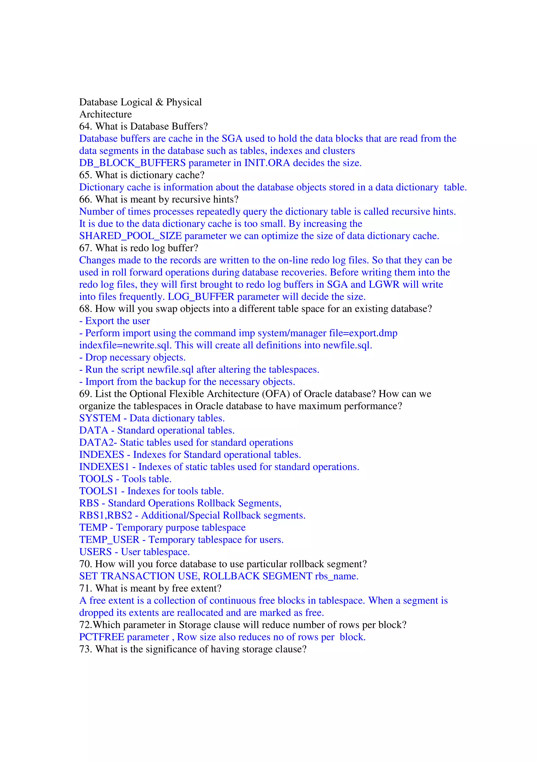 Database Logical & Physical Architecture 64. What is Database Buffers? Database buffers are cache in the SGA used to hold the data blocks that are read from the data segments in the database such as tables, indexes and clusters DB_BLOCK_BUFFERS parameter in INIT.ORA decides the size. 65. What is dictionary cache? Dictionary cache is information about the database objects stored in a data dictionary table. 66. What is meant by recursive hints? Number of times processes repeatedly query the dictionary table is called recursive hints. It is due to the data dictionary cache is too small. By increasing the SHARED_POOL_SIZE parameter we can optimize the size of data dictionary cache. 67. What is redo log buffer? Changes made to the records are written to the on-line redo log files. So that they can be used in roll forward operations during database recoveries. Before writing them into the redo log files, they will first brought to redo log buffers in SGA and LGWR will write into files frequently. LOG_BUFFER parameter will decide the size. 68. How will you swap objects into a different table space for an existing database? - Export the user - Perform import using the command imp system/manager file=export.dmp indexfile=newrite.sql. This will create all definitions into newfile.sql. - Drop necessary objects. - Run the script newfile.sql after altering the tablespaces. - Import from the backup for the necessary objects. 69. List the Optional Flexible Architecture (OFA) of Oracle database? How can we organize the tablespaces in Oracle database to have maximum performance? SYSTEM - Data dictionary tables. DATA - Standard operational tables. DATA2- Static tables used for standard operations INDEXES - Indexes for Standard operational tables. INDEXES1 - Indexes of static tables used for standard operations. TOOLS - Tools table. TOOLS1 - Indexes for tools table. RBS - Standard Operations Rollback Segments, RBS1,RBS2 - Additional/Special Rollback segments. TEMP - Temporary purpose tablespace TEMP_USER - Temporary tablespace for users. USERS - User tablespace. 70. How will you force database to use particular rollback segment? SET TRANSACTION USE, ROLLBACK SEGMENT rbs_name. 71. What is meant by free extent? A free extent is a collection of continuous free blocks in tablespace. When a segment is dropped its extents are reallocated and are marked as free. 72.Which parameter in Storage clause will reduce number of rows per block? PCTFREE parameter , Row size also reduces no of rows per block. 73. What is the significance of having storage clause? 