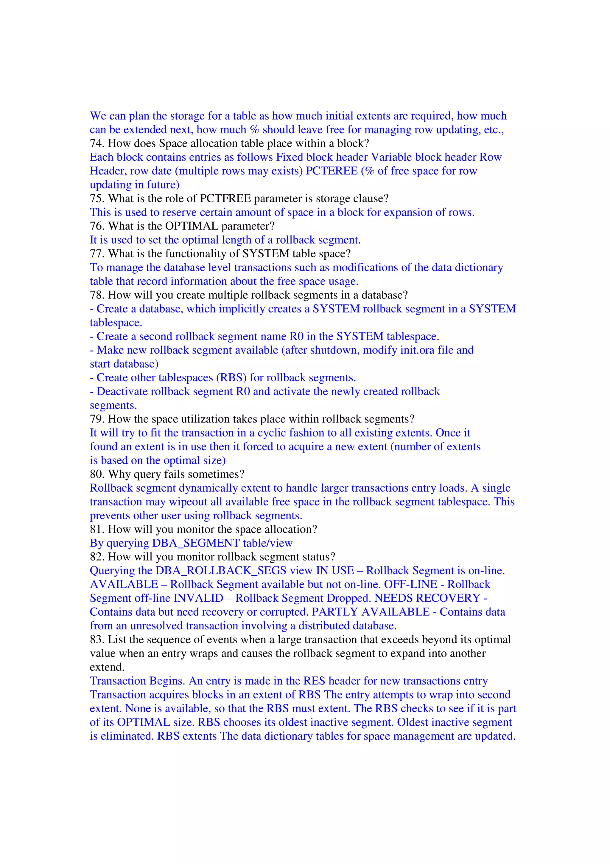 We can plan the storage for a table as how much initial extents are required, how much can be extended next, how much % should leave free for managing row updating, etc., 74. How does Space allocation table place within a block? Each block contains entries as follows Fixed block header Variable block header Row Header, row date (multiple rows may exists) PCTEREE (% of free space for row updating in future) 75. What is the role of PCTFREE parameter is storage clause? This is used to reserve certain amount of space in a block for expansion of rows. 76. What is the OPTIMAL parameter? It is used to set the optimal length of a rollback segment. 77. What is the functionality of SYSTEM table space? To manage the database level transactions such as modifications of the data dictionary table that record information about the free space usage. 78. How will you create multiple rollback segments in a database? - Create a database, which implicitly creates a SYSTEM rollback segment in a SYSTEM tablespace. - Create a second rollback segment name R0 in the SYSTEM tablespace. - Make new rollback segment available (after shutdown, modify init.ora file and start database) - Create other tablespaces (RBS) for rollback segments. - Deactivate rollback segment R0 and activate the newly created rollback segments. 79. How the space utilization takes place within rollback segments? It will try to fit the transaction in a cyclic fashion to all existing extents. Once it found an extent is in use then it forced to acquire a new extent (number of extents is based on the optimal size) 80. Why query fails sometimes? Rollback segment dynamically extent to handle larger transactions entry loads. A single transaction may wipeout all available free space in the rollback segment tablespace. This prevents other user using rollback segments. 81. How will you monitor the space allocation? By querying DBA_SEGMENT table/view 82. How will you monitor rollback segment status? Querying the DBA_ROLLBACK_SEGS view IN USE – Rollback Segment is on-line. AVAILABLE – Rollback Segment available but not on-line. OFF-LINE - Rollback Segment off-line INVALID – Rollback Segment Dropped. NEEDS RECOVERY - Contains data but need recovery or corrupted. PARTLY AVAILABLE - Contains data from an unresolved transaction involving a distributed database. 83. List the sequence of events when a large transaction that exceeds beyond its optimal value when an entry wraps and causes the rollback segment to expand into another extend. Transaction Begins. An entry is made in the RES header for new transactions entry Transaction acquires blocks in an extent of RBS The entry attempts to wrap into second extent. None is available, so that the RBS must extent. The RBS checks to see if it is part of its OPTIMAL size. RBS chooses its oldest inactive segment. Oldest inactive segment is eliminated. RBS extents The data dictionary tables for space management are updated. 