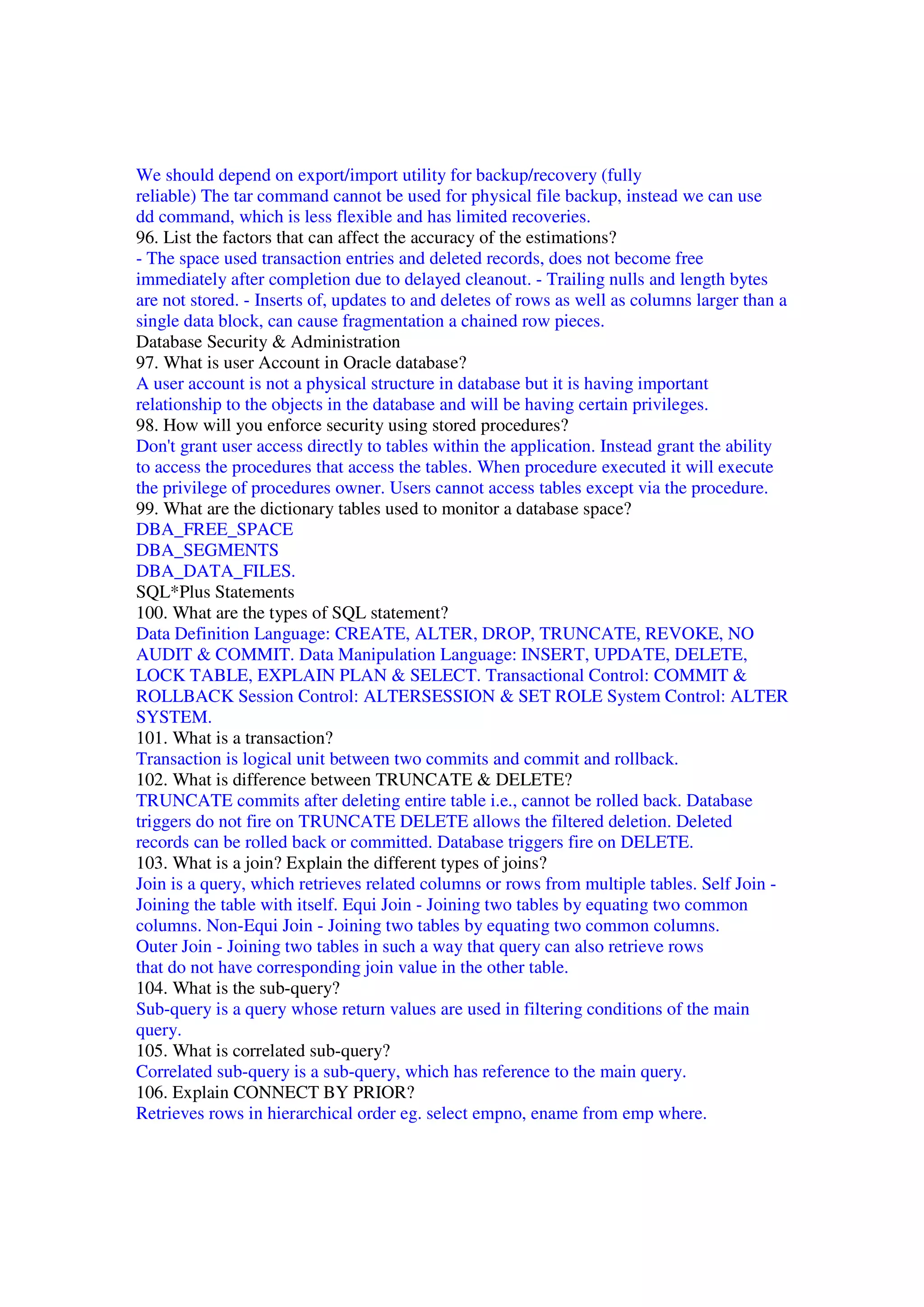 We should depend on export/import utility for backup/recovery (fully reliable) The tar command cannot be used for physical file backup, instead we can use dd command, which is less flexible and has limited recoveries. 96. List the factors that can affect the accuracy of the estimations? - The space used transaction entries and deleted records, does not become free immediately after completion due to delayed cleanout. - Trailing nulls and length bytes are not stored. - Inserts of, updates to and deletes of rows as well as columns larger than a single data block, can cause fragmentation a chained row pieces. Database Security & Administration 97. What is user Account in Oracle database? A user account is not a physical structure in database but it is having important relationship to the objects in the database and will be having certain privileges. 98. How will you enforce security using stored procedures? Don't grant user access directly to tables within the application. Instead grant the ability to access the procedures that access the tables. When procedure executed it will execute the privilege of procedures owner. Users cannot access tables except via the procedure. 99. What are the dictionary tables used to monitor a database space? DBA_FREE_SPACE DBA_SEGMENTS DBA_DATA_FILES. SQL*Plus Statements 100. What are the types of SQL statement? Data Definition Language: CREATE, ALTER, DROP, TRUNCATE, REVOKE, NO AUDIT & COMMIT. Data Manipulation Language: INSERT, UPDATE, DELETE, LOCK TABLE, EXPLAIN PLAN & SELECT. Transactional Control: COMMIT & ROLLBACK Session Control: ALTERSESSION & SET ROLE System Control: ALTER SYSTEM. 101. What is a transaction? Transaction is logical unit between two commits and commit and rollback. 102. What is difference between TRUNCATE & DELETE? TRUNCATE commits after deleting entire table i.e., cannot be rolled back. Database triggers do not fire on TRUNCATE DELETE allows the filtered deletion. Deleted records can be rolled back or committed. Database triggers fire on DELETE. 103. What is a join? Explain the different types of joins? Join is a query, which retrieves related columns or rows from multiple tables. Self Join - Joining the table with itself. Equi Join - Joining two tables by equating two common columns. Non-Equi Join - Joining two tables by equating two common columns. Outer Join - Joining two tables in such a way that query can also retrieve rows that do not have corresponding join value in the other table. 104. What is the sub-query? Sub-query is a query whose return values are used in filtering conditions of the main query. 105. What is correlated sub-query? Correlated sub-query is a sub-query, which has reference to the main query. 106. Explain CONNECT BY PRIOR? Retrieves rows in hierarchical order eg. select empno, ename from emp where. 