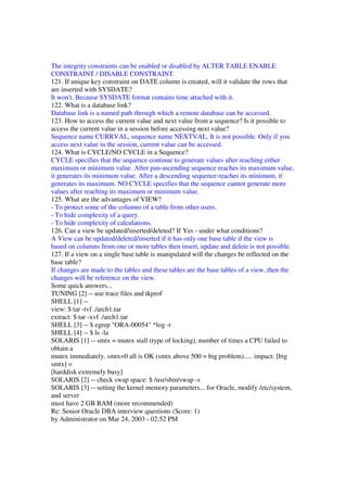 The integrity constraints can be enabled or disabled by ALTER TABLE ENABLE
CONSTRAINT / DISABLE CONSTRAINT.
121. If unique key constraint on DATE column is created, will it validate the rows that
are inserted with SYSDATE?
It won't, Because SYSDATE format contains time attached with it.
122. What is a database link?
Database link is a named path through which a remote database can be accessed.
123. How to access the current value and next value from a sequence? Is it possible to
access the current value in a session before accessing next value?
Sequence name CURRVAL, sequence name NEXTVAL. It is not possible. Only if you
access next value in the session, current value can be accessed.
124. What is CYCLE/NO CYCLE in a Sequence?
CYCLE specifies that the sequence continue to generate values after reaching either
maximum or minimum value. After pan-ascending sequence reaches its maximum value,
it generates its minimum value. After a descending sequence reaches its minimum, it
generates its maximum. NO CYCLE specifies that the sequence cannot generate more
values after reaching its maximum or minimum value.
125. What are the advantages of VIEW?
- To protect some of the columns of a table from other users.
- To hide complexity of a query.
- To hide complexity of calculations.
126. Can a view be updated/inserted/deleted? If Yes - under what conditions?
A View can be updated/deleted/inserted if it has only one base table if the view is
based on columns from one or more tables then insert, update and delete is not possible.
127. If a view on a single base table is manipulated will the changes be reflected on the
base table?
If changes are made to the tables and these tables are the base tables of a view, then the
changes will be reference on the view.
Some quick answers...
TUNING [2] -- use trace files and tkprof
SHELL [1] --
view: $ tar -tvf ./arch1.tar
extract: $ tar -xvf ./arch1.tar
SHELL [3] -- $ egrep "ORA-00054" *log -r
SHELL [4] -- $ ls -la
SOLARIS [1] -- smtx = mutex stall (type of locking), number of times a CPU failed to
obtain a
mutex immediately. smtx=0 all is OK (smtx above 500 = big problem)..... impact: [big
smtx] =
[harddisk extremely busy]
SOLARIS [2] -- check swap space: $ /usr/sbin/swap -s
SOLARIS [3] -- setting the kernel memory parameters... for Oracle, modify /etc/system,
and server
must have 2 GB RAM (more recommended)
Re: Senior Oracle DBA interview questions (Score: 1)
by Administrator on Mar 24, 2003 - 02:52 PM
 