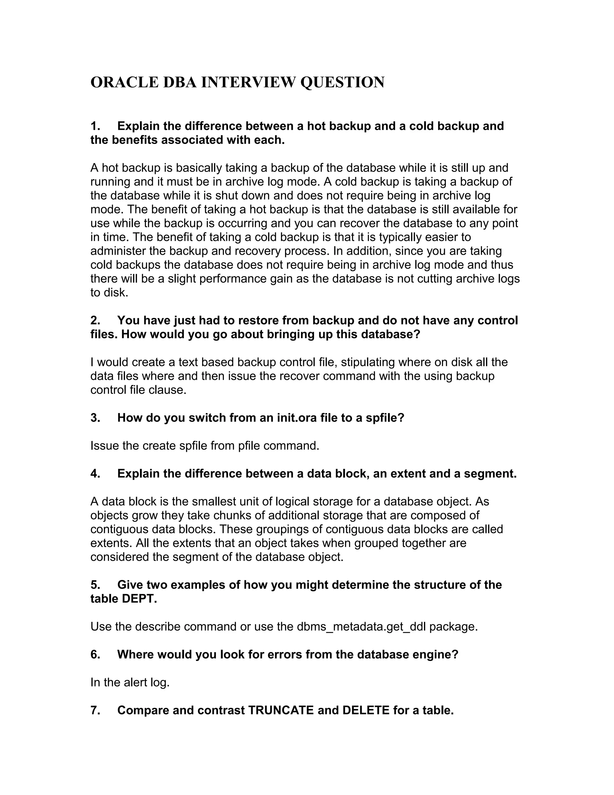 ORACLE DBA INTERVIEW QUESTION
1. Explain the difference between a hot backup and a cold backup and
the benefits associated with each.
A hot backup is basically taking a backup of the database while it is still up and
running and it must be in archive log mode. A cold backup is taking a backup of
the database while it is shut down and does not require being in archive log
mode. The benefit of taking a hot backup is that the database is still available for
use while the backup is occurring and you can recover the database to any point
in time. The benefit of taking a cold backup is that it is typically easier to
administer the backup and recovery process. In addition, since you are taking
cold backups the database does not require being in archive log mode and thus
there will be a slight performance gain as the database is not cutting archive logs
to disk.
2. You have just had to restore from backup and do not have any control
files. How would you go about bringing up this database?
I would create a text based backup control file, stipulating where on disk all the
data files where and then issue the recover command with the using backup
control file clause.
3. How do you switch from an init.ora file to a spfile?
Issue the create spfile from pfile command.
4. Explain the difference between a data block, an extent and a segment.
A data block is the smallest unit of logical storage for a database object. As
objects grow they take chunks of additional storage that are composed of
contiguous data blocks. These groupings of contiguous data blocks are called
extents. All the extents that an object takes when grouped together are
considered the segment of the database object.
5. Give two examples of how you might determine the structure of the
table DEPT.
Use the describe command or use the dbms_metadata.get_ddl package.
6. Where would you look for errors from the database engine?
In the alert log.
7. Compare and contrast TRUNCATE and DELETE for a table.
 