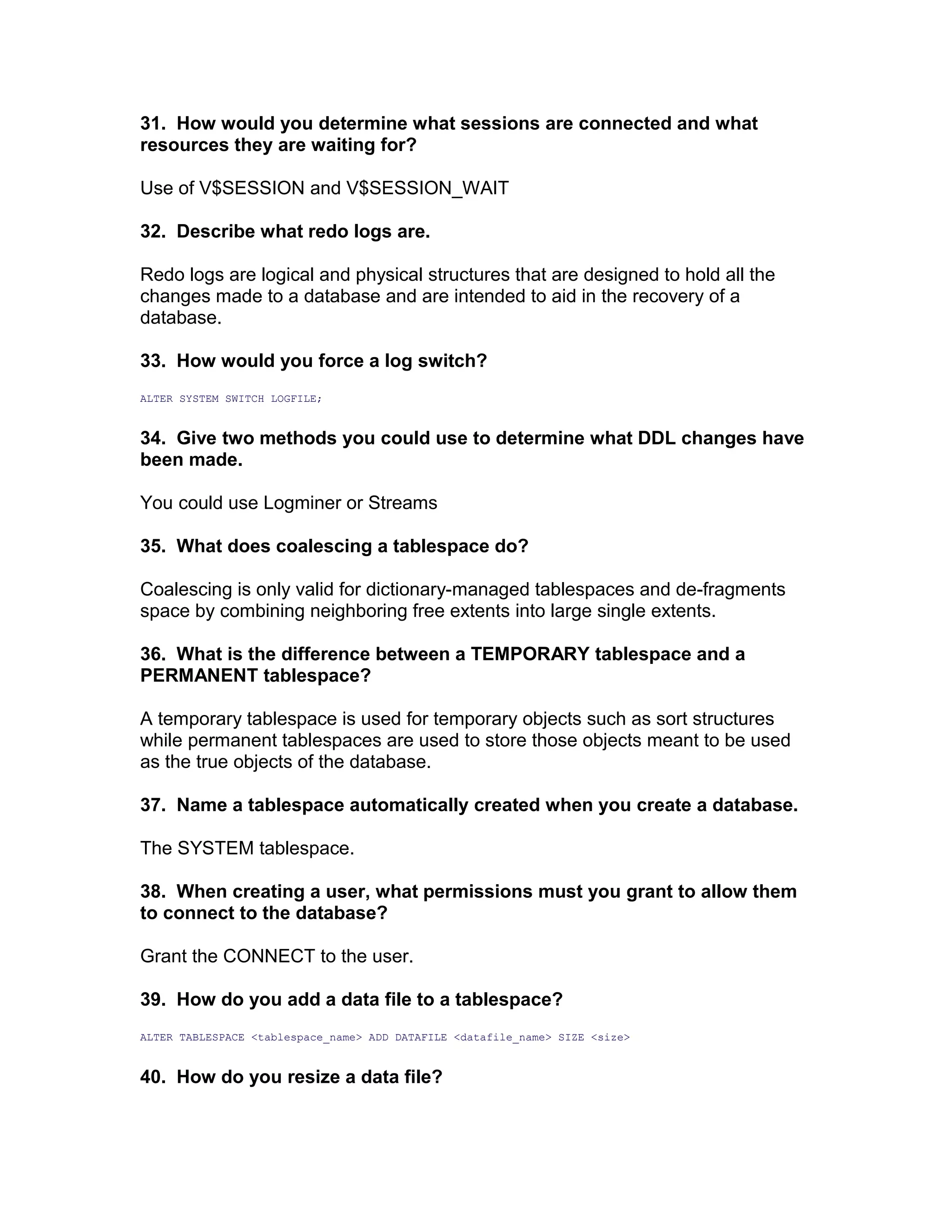 31. How would you determine what sessions are connected and what
resources they are waiting for?
Use of V$SESSION and V$SESSION_WAIT
32. Describe what redo logs are.
Redo logs are logical and physical structures that are designed to hold all the
changes made to a database and are intended to aid in the recovery of a
database.
33. How would you force a log switch?
ALTER SYSTEM SWITCH LOGFILE;
34. Give two methods you could use to determine what DDL changes have
been made.
You could use Logminer or Streams
35. What does coalescing a tablespace do?
Coalescing is only valid for dictionary-managed tablespaces and de-fragments
space by combining neighboring free extents into large single extents.
36. What is the difference between a TEMPORARY tablespace and a
PERMANENT tablespace?
A temporary tablespace is used for temporary objects such as sort structures
while permanent tablespaces are used to store those objects meant to be used
as the true objects of the database.
37. Name a tablespace automatically created when you create a database.
The SYSTEM tablespace.
38. When creating a user, what permissions must you grant to allow them
to connect to the database?
Grant the CONNECT to the user.
39. How do you add a data file to a tablespace?
ALTER TABLESPACE <tablespace_name> ADD DATAFILE <datafile_name> SIZE <size>
40. How do you resize a data file?
 