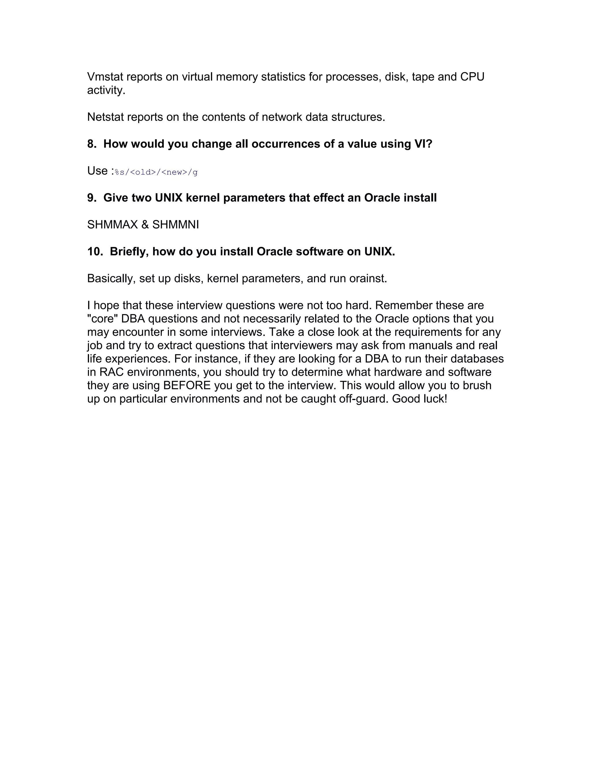 Vmstat reports on virtual memory statistics for processes, disk, tape and CPU
activity.
Netstat reports on the contents of network data structures.
8. How would you change all occurrences of a value using VI?
Use :%s/<old>/<new>/g
9. Give two UNIX kernel parameters that effect an Oracle install
SHMMAX & SHMMNI
10. Briefly, how do you install Oracle software on UNIX.
Basically, set up disks, kernel parameters, and run orainst.
I hope that these interview questions were not too hard. Remember these are
"core" DBA questions and not necessarily related to the Oracle options that you
may encounter in some interviews. Take a close look at the requirements for any
job and try to extract questions that interviewers may ask from manuals and real
life experiences. For instance, if they are looking for a DBA to run their databases
in RAC environments, you should try to determine what hardware and software
they are using BEFORE you get to the interview. This would allow you to brush
up on particular environments and not be caught off-guard. Good luck!
 