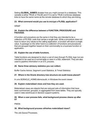 Setting GLOBAL_NAMES dictates how you might connect to a database. This
variable is either TRUE or FALSE and if it is set to TRUE it enforces database
links to have the same name as the remote database to which they are linking.
23. What command would you use to encrypt a PL/SQL application?
WRAP
24. Explain the difference between a FUNCTION, PROCEDURE and
PACKAGE.
A function and procedure are the same in that they are intended to be a
collection of PL/SQL code that carries a single task. While a procedure does not
have to return any values to the calling application, a function will return a single
value. A package on the other hand is a collection of functions and procedures
that are grouped together based on their commonality to a business function or
application.
25. Explain the use of table functions.
Table functions are designed to return a set of rows through PL/SQL logic but are
intended to be used as a normal table or view in a SQL statement. They are also
used to pipeline information in an ETL process.
26. Name three advisory statistics you can collect.
Buffer Cache Advice, Segment Level Statistics, & Timed Statistics
27. Where in the Oracle directory tree structure are audit traces placed?
In unix $ORACLE_HOME/rdbms/audit, in Windows the event viewer
28. Explain materialized views and how they are used.
Materialized views are objects that are reduced sets of information that have
been summarized, grouped, or aggregated from base tables. They are typically
used in data warehouse or decision support systems.
29. When a user process fails, what background process cleans up after
it?
PMON
30. What background process refreshes materialized views?
The Job Queue Processes.
 