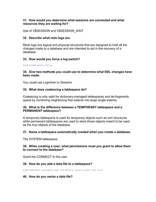 31. How would you determine what sessions are connected and what
resources they are waiting for?
Use of V$SESSION and V$SESSION_WAIT
32. Describe what redo logs are.
Redo logs are logical and physical structures that are designed to hold all the
changes made to a database and are intended to aid in the recovery of a
database.
33. How would you force a log switch?
ALTER SYSTEM SWITCH LOGFILE;
34. Give two methods you could use to determine what DDL changes have
been made.
You could use Logminer or Streams
35. What does coalescing a tablespace do?
Coalescing is only valid for dictionary-managed tablespaces and de-fragments
space by combining neighboring free extents into large single extents.
36. What is the difference between a TEMPORARY tablespace and a
PERMANENT tablespace?
A temporary tablespace is used for temporary objects such as sort structures
while permanent tablespaces are used to store those objects meant to be used
as the true objects of the database.
37. Name a tablespace automatically created when you create a database.
The SYSTEM tablespace.
38. When creating a user, what permissions must you grant to allow them
to connect to the database?
Grant the CONNECT to the user.
39. How do you add a data file to a tablespace?
ALTER TABLESPACE <tablespace_name> ADD DATAFILE <datafile_name> SIZE <size>
40. How do you resize a data file?
 