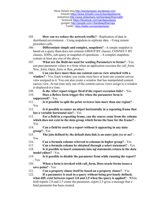 More Details blog:http://sandyclassic.wordpress.com
linkedin:https://www.linkedin.com/in/sandepsharma
slideshare:http://www.slideshare.net/SandeepSharma65
facebook:https://facebook.com/sandeepclassic
google+ http://google.com/+SandeepSharmaa
Twitter: https://twitter.com/sandeeclassic
105. How can we reduce the network traffic? - Replication of data in
distributed environment. - Using snapshots to replicate data. - Using remote
procedure calls.
106. Differentiate simple and complex, snapshots? - A simple snapshot is
based on a query thaat does not contains GROUP BY clauses, CONNECT BY
clauses, JOINs, sub-query or snapshot of operations. - A complex snapshots
contain at least any one of the above.
107. What are the Built-ins used for sending Parameters to forms? - You
can pass parameter values to a form when an application executes the call_form,
New_form, Open_form or Run_product.
108. Can you have more than one content canvas view attached with a
window? - Yes. Each window you create must have at least one content canvas
view assigned to it. You can also create a window that has manipulated content
canvas view. At run time only one of the content canvas views assign to a window
is displayed at a time.
109. Is the After report trigger fired if the report execution fails? - Yes.
110. Does a Before form trigger fire when the parameter form is
suppressed? - Yes.
111. Is it possible to split the print reviewer into more than one region? -
Yes
112. Is it possible to center an object horizontally in a repeating frame that
has a variable horizontal size? - Yes
113. For a field in a repeating frame, can the source come from the column
which does not exist in the data group which forms the base for the frame? -
Yes
114. Can a field be used in a report without it appearing in any data
group? - Yes
115. The join defined by the default data link is an outer join yes or no? -
Yes
116. Can a formula column referred to columns in higher group? - Yes
117. Can a formula column be obtained through a select statement? - Yes
118. Is it possible to insert comments into sql statements return in the data
model editor? - Yes
119. Is it possible to disable the parameter from while running the report?
- Yes
120. When a form is invoked with call_form, Does oracle forms issues a
save point? - Yes
121. Can a property clause itself be based on a property clause? - Yes
122. If a parameter is used in a query without being previously defined,
what diff. exist between report 2.0 and 2.5 when the query is applied? - While
both reports 2.0 and 2.5 create the parameter, report 2.5 gives a message that a
bind parameter has been created.
 