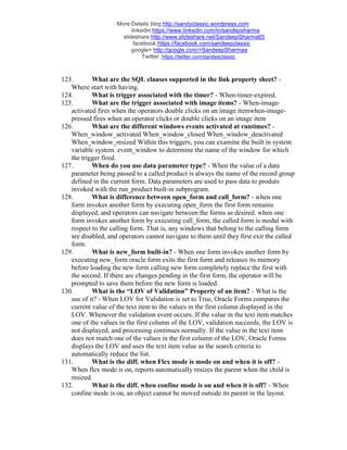 More Details blog:http://sandyclassic.wordpress.com
linkedin:https://www.linkedin.com/in/sandepsharma
slideshare:http://www.slideshare.net/SandeepSharma65
facebook:https://facebook.com/sandeepclassic
google+ http://google.com/+SandeepSharmaa
Twitter: https://twitter.com/sandeeclassic
123. What are the SQL clauses supported in the link property sheet? -
Where start with having.
124. What is trigger associated with the timer? - When-timer-expired.
125. What are the trigger associated with image items? - When-image-
activated fires when the operators double clicks on an image itemwhen-image-
pressed fires when an operator clicks or double clicks on an image item
126. What are the different windows events activated at runtimes? -
When_window_activated When_window_closed When_window_deactivated
When_window_resized Within this triggers, you can examine the built in system
variable system. event_window to determine the name of the window for which
the trigger fired.
127. When do you use data parameter type? - When the value of a data
parameter being passed to a called product is always the name of the record group
defined in the current form. Data parameters are used to pass data to produts
invoked with the run_product built-in subprogram.
128. What is difference between open_form and call_form? - when one
form invokes another form by executing open_form the first form remains
displayed, and operators can navigate between the forms as desired. when one
form invokes another form by executing call_form, the called form is modal with
respect to the calling form. That is, any windows that belong to the calling form
are disabled, and operators cannot navigate to them until they first exit the called
form.
129. What is new_form built-in? - When one form invokes another form by
executing new_form oracle form exits the first form and releases its memory
before loading the new form calling new form completely replace the first with
the second. If there are changes pending in the first form, the operator will be
prompted to save them before the new form is loaded.
130. What is the “LOV of Validation” Property of an item? - What is the
use of it? - When LOV for Validation is set to True, Oracle Forms compares the
current value of the text item to the values in the first column displayed in the
LOV. Whenever the validation event occurs. If the value in the text item matches
one of the values in the first column of the LOV, validation succeeds, the LOV is
not displayed, and processing continues normally. If the value in the text item
does not match one of the values in the first column of the LOV, Oracle Forms
displays the LOV and uses the text item value as the search criteria to
automatically reduce the list.
131. What is the diff. when Flex mode is mode on and when it is off? -
When flex mode is on, reports automatically resizes the parent when the child is
resized.
132. What is the diff. when confine mode is on and when it is off? - When
confine mode is on, an object cannot be moved outside its parent in the layout.
 
