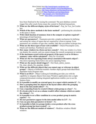 More Details blog:http://sandyclassic.wordpress.com
linkedin:https://www.linkedin.com/in/sandepsharma
slideshare:http://www.slideshare.net/SandeepSharma65
facebook:https://facebook.com/sandeepclassic
google+ http://google.com/+SandeepSharmaa
Twitter: https://twitter.com/sandeeclassic
have been finalized in the issuing the command. The post-database-commit
trigger fires after oracle forms issues the commit to finalized transactions.
29. What are the different display styles of list items? - Pop_list Text_list Combo
box
30. Which of the above methods is the faster method? - performing the calculation
in the query is faster.
31. With which function of summary item is the compute at options required? -
percentage of total functions.
32. What are parameters? - Parameters provide a simple mechanism for defining
and setting the values of inputs that are required by a form at startup. Form
parameters are variables of type char, number, date that you define at design time.
33. What are the three types of user exits available? - Oracle Precompiler exits,
Oracle call interface, NonOracle user exits.
34. How many windows in a form can have console? - Only one window in a form
can display the console, and you cannot change the console assignment at runtime
35. If the maximum record retrieved property of the query is set to 10 then a
summary value will be calculated? - Only for 10 records.
36. What are the two repeating frame always associated with matrix object? -
One down repeating frame below one across repeating frame.
37. What are the master-detail triggers? - On-Check_delete_master,
On_clear_details, On_populate_details
38. What are the different objects that you cannot copy or reference in object
groups? - Objects of different modules Another object groups Individual block
dependent items Program units.
39. What is an OLE? - Object Linking & Embedding provides you with the
capability to integrate objects from many Windows applications into a single
compound document creating integrated applications enables you to use the
features form.
40. Is it possible to modify an external query in a report which contains it? - No.
41. Does a grouping done for objects in the layout editor affect the grouping
done in the data model editor? - No.
42. Can a repeating frame be created without a data group as a base? - No
43. If a break order is set on a column would it affect columns which are under
the column? - No
44. Is it possible to set a filter condition in a cross product group in matrix
reports? - No
45. Do user parameters appear in the data modal editor in 2.5? - No
46. Can you pass data parameters to forms? - No
47. Is it possible to link two groups inside a cross products after the cross
products group has been created? - no
48. What are the different modals of windows? - Modeless windows Modal
windows
 
