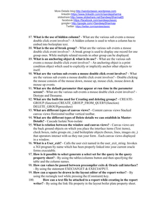 More Details blog:http://sandyclassic.wordpress.com
linkedin:https://www.linkedin.com/in/sandepsharma
slideshare:http://www.slideshare.net/SandeepSharma65
facebook:https://facebook.com/sandeepclassic
google+ http://google.com/+SandeepSharmaa
Twitter: https://twitter.com/sandeeclassic
87. What is the use of hidden column? - What are the various sub events a mouse
double click event involves? - A hidden column is used to when a column has to
embed into boilerplate text.
88. What is the use of break group? - What are the various sub events a mouse
double click event involves? - A break group is used to display one record for one
group ones. While multiple related records in other group can be displayed.
89. What is an anchoring object & what is its use? - What are the various sub
events a mouse double click event involves? - An anchoring object is a print
condition object which used to explicitly or implicitly anchor other objects to
itself.
90. What are the various sub events a mouse double click event involves? - What
are the various sub events a mouse double click event involves? - Double clicking
the mouse consists of the mouse down, mouse up, mouse click, mouse down &
mouse up events.
91. What are the default parameter that appear at run time in the parameter
screen? - What are the various sub events a mouse double click event involves? -
Destype and Desname.
92. What are the built-ins used for Creating and deleting groups? - CREATE-
GROUP (function) CREATE_GROUP_FROM_QUERY(function)
DELETE_GROUP(procedure)
93. What are different types of canvas views? - Content canvas views Stacked
canvas views Horizontal toolbar vertical toolbar.
94. What are the different types of Delete details we can establish in Master-
Details? - Cascade Isolate Non-isolate
95. What is relation between the window and canvas views? - Canvas views are
the back ground objects on which you place the interface items (Text items),
check boxes, radio groups etc.,) and boilerplate objects (boxes, lines, images etc.,)
that operators interact with us they run your form . Each canvas views displayed
in a window.
96. What is a User_exit? - Calls the user exit named in the user_exit_string. Invokes
a 3Gl program by name which has been properly linked into your current oracle
forms executable.
97. How is it possible to select generate a select set for the query in the query
property sheet? - By using the tables/columns button and then specifying the
table and the column names.
98. How can values be passed between precompiler exits & Oracle call interface?
- By using the statement EXECIAFGET & EXECIAFPUT.
99. How can a square be drawn in the layout editor of the report writer? - By
using the rectangle tool while pressing the (Constraint) key.
100. How can a text file be attached to a report while creating in the report
writer? - By using the link file property in the layout boiler plate property sheet.
 