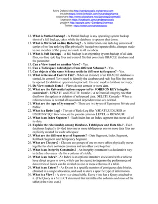 More Details blog:http://sandyclassic.wordpress.com
linkedin:https://www.linkedin.com/in/sandepsharma
slideshare:http://www.slideshare.net/SandeepSharma65
facebook:https://facebook.com/sandeepclassic
google+ http://google.com/+SandeepSharmaa
Twitter: https://twitter.com/sandeeclassic
12. What is Partial Backup? - A Partial Backup is any operating system backup
short of a full backup, taken while the database is open or shut down.
13. What is Mirrored on-line Redo Log? - A mirrored on-line redo log consists of
copies of on-line redo log files physically located on separate disks, changes made
to one member of the group are made to all members.
14. What is Full Backup? - A full backup is an operating system backup of all data
files, on- line redo log files and control file that constitute ORACLE database and
the parameter.
15. Can a View based on another View? - Yes.
16. Can a Tablespace hold objects from different Schemes? - Yes.
17. Can objects of the same Schema reside in different tablespaces? - Yes.
18. What is the use of Control File? - When an instance of an ORACLE database is
started, its control file is used to identify the database and redo log files that must
be opened for database operation to proceed. It is also used in database recovery.
19. Do View contain Data? - Views do not contain or store data.
20. What are the Referential actions supported by FOREIGN KEY integrity
constraint? - UPDATE and DELETE Restrict - A referential integrity rule that
disallows the update or deletion of referenced data. DELETE Cascade - When a
referenced row is deleted all associated dependent rows are deleted.
21. What are the type of Synonyms? - There are two types of Synonyms Private and
Public
22. What is a Redo Log? - The set of Redo Log files YSDATE,UID,USER or
USERENV SQL functions, or the pseudo columns LEVEL or ROWNUM.
23. What is an Index Segment? - Each Index has an Index segment that stores all of
its data.
24. Explain the relationship among Database, Tablespace and Data file.? - Each
databases logically divided into one or more tablespaces one or more data files are
explicitly created for each tablespace
25. What are the different type of Segments? - Data Segment, Index Segment,
Rollback Segment and Temporary Segment.
26. What are Clusters? - Clusters are groups of one or more tables physically stores
together to share common columns and are often used together.
27. What is an Integrity Constrains? - An integrity constraint is a declarative way
to define a business rule for a column of a table.
28. What is an Index? - An Index is an optional structure associated with a table to
have direct access to rows, which can be created to increase the performance of
data retrieval. Index can be created on one or more columns of a table.
29. What is an Extent? - An Extent is a specific number of contiguous data blocks,
obtained in a single allocation, and used to store a specific type of information.
30. What is a View? - A view is a virtual table. Every view has a Query attached to
it. (The Query is a SELECT statement that identifies the columns and rows of the
table(s) the view uses.)
 