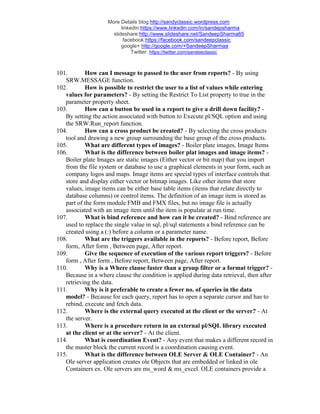 More Details blog:http://sandyclassic.wordpress.com
linkedin:https://www.linkedin.com/in/sandepsharma
slideshare:http://www.slideshare.net/SandeepSharma65
facebook:https://facebook.com/sandeepclassic
google+ http://google.com/+SandeepSharmaa
Twitter: https://twitter.com/sandeeclassic
101. How can I message to passed to the user from reports? - By using
SRW.MESSAGE function.
102. How is possible to restrict the user to a list of values while entering
values for parameters? - By setting the Restrict To List property to true in the
parameter property sheet.
103. How can a button be used in a report to give a drill down facility? -
By setting the action associated with button to Execute pl/SQL option and using
the SRW.Run_report function.
104. How can a cross product be created? - By selecting the cross products
tool and drawing a new group surrounding the base group of the cross products.
105. What are different types of images? - Boiler plate images, Image Items
106. What is the difference between boiler plat images and image items? -
Boiler plate Images are static images (Either vector or bit map) that you import
from the file system or database to use a graphical elements in your form, such as
company logos and maps. Image items are special types of interface controls that
store and display either vector or bitmap images. Like other items that store
values, image items can be either base table items (items that relate directly to
database columns) or control items. The definition of an image item is stored as
part of the form module FMB and FMX files, but no image file is actually
associated with an image item until the item is populate at run time.
107. What is bind reference and how can it be created? - Bind reference are
used to replace the single value in sql, pl/sql statements a bind reference can be
created using a (:) before a column or a parameter name.
108. What are the triggers available in the reports? - Before report, Before
form, After form , Between page, After report.
109. Give the sequence of execution of the various report triggers? - Before
form , After form , Before report, Between page, After report.
110. Why is a Where clause faster than a group filter or a format trigger? -
Because in a where clause the condition is applied during data retrieval, then after
retrieving the data.
111. Why is it preferable to create a fewer no. of queries in the data
model? - Because for each query, report has to open a separate cursor and has to
rebind, execute and fetch data.
112. Where is the external query executed at the client or the server? - At
the server.
113. Where is a procedure return in an external pl/SQL library executed
at the client or at the server? - At the client.
114. What is coordination Event? - Any event that makes a different record in
the master block the current record is a coordination causing event.
115. What is the difference between OLE Server & OLE Container? - An
Ole server application creates ole Objects that are embedded or linked in ole
Containers ex. Ole servers are ms_word & ms_excel. OLE containers provide a
 