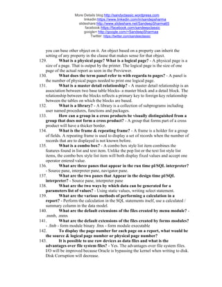 More Details blog:http://sandyclassic.wordpress.com
linkedin:https://www.linkedin.com/in/sandepsharma
slideshare:http://www.slideshare.net/SandeepSharma65
facebook:https://facebook.com/sandeepclassic
google+ http://google.com/+SandeepSharmaa
Twitter: https://twitter.com/sandeeclassic
you can base other object on it. An object based on a property can inherit the
setting of any property in the clause that makes sense for that object.
129. What is a physical page? What is a logical page? - A physical page is a
size of a page. That is output by the printer. The logical page is the size of one
page of the actual report as seen in the Previewer.
130. What does the term panel refer to with regarda to pages? - A panel is
the number of physical pages needed to print one logical page.
131. What is a master detail relationship? - A master detail relationship is an
association between two base table blocks- a master block and a detail block. The
relationship between the blocks reflects a primary key to foreign key relationship
between the tables on which the blocks are based.
132. What is a library? - A library is a collection of subprograms including
user named procedures, functions and packages.
133. How can a group in a cross products be visually distinguished from a
group that does not form a cross product? - A group that forms part of a cross
product will have a thicker border.
134. What is the frame & repeating frame? - A frame is a holder for a group
of fields. A repeating frame is used to display a set of records when the number of
records that are to displayed is not known before.
135. What is a combo box? - A combo box style list item combines the
features found in list and text item. Unlike the pop list or the text list style list
items, the combo box style list item will both display fixed values and accept one
operator entered value.
136. What are three panes that appear in the run time pl/SQL interpreter?
- Source pane, interpreter pane, navigator pane.
137. What are the two panes that Appear in the design time pl/SQL
interpreter? - Source pane, interpreter pane
138. What are the two ways by which data can be generated for a
parameters list of values? - Using static values, writing select statement.
139. What are the various methods of performing a calculation in a
report? - Perform the calculation in the SQL statements itself, use a calculated /
summary column in the data model.
140. What are the default extensions of the files created by menu module? -
.mmb, .mmx
141. What are the default extensions of the files created by forms modules?
- .fmb - form module binary .fmx - form module executable
142. To display the page number for each page on a report, what would be
the source & logical page number or physical page number?
143. It is possible to use raw devices as data files and what is the
advantages over file system files? - Yes. The advantages over file system files.
I/O will be improved because Oracle is bypassing the kernel when writing to disk.
Disk Corruption will decrease.
 