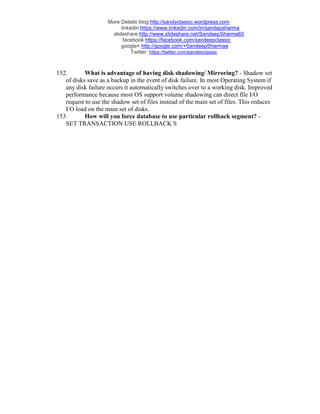 More Details blog:http://sandyclassic.wordpress.com
linkedin:https://www.linkedin.com/in/sandepsharma
slideshare:http://www.slideshare.net/SandeepSharma65
facebook:https://facebook.com/sandeepclassic
google+ http://google.com/+SandeepSharmaa
Twitter: https://twitter.com/sandeeclassic
152. What is advantage of having disk shadowing/ Mirroring? - Shadow set
of disks save as a backup in the event of disk failure. In most Operating System if
any disk failure occurs it automatically switches over to a working disk. Improved
performance because most OS support volume shadowing can direct file I/O
request to use the shadow set of files instead of the main set of files. This reduces
I/O load on the main set of disks.
153. How will you force database to use particular rollback segment? -
SET TRANSACTION USE ROLLBACK S
 