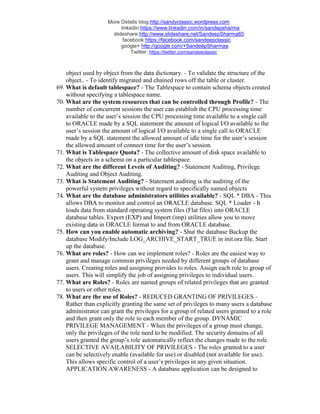 More Details blog:http://sandyclassic.wordpress.com
linkedin:https://www.linkedin.com/in/sandepsharma
slideshare:http://www.slideshare.net/SandeepSharma65
facebook:https://facebook.com/sandeepclassic
google+ http://google.com/+SandeepSharmaa
Twitter: https://twitter.com/sandeeclassic
object used by object from the data dictionary. - To validate the structure of the
object.. - To identify migrated and chained rows off the table or cluster.
69. What is default tablespace? - The Tablespace to contain schema objects created
without specifying a tablespace name.
70. What are the system resources that can be controlled through Profile? - The
number of concurrent sessions the user can establish the CPU processing time
available to the user’s session the CPU processing time available to a single call
to ORACLE made by a SQL statement the amount of logical I/O available to the
user’s session the amount of logical I/O available to a single call to ORACLE
made by a SQL statement the allowed amount of idle time for the user’s session
the allowed amount of connect time for the user’s session.
71. What is Tablespace Quota? - The collective amount of disk space available to
the objects in a schema on a particular tablespace.
72. What are the different Levels of Auditing? - Statement Auditing, Privilege
Auditing and Object Auditing.
73. What is Statement Auditing? - Statement auditing is the auditing of the
powerful system privileges without regard to specifically named objects
74. What are the database administrators utilities available? - SQL * DBA - This
allows DBA to monitor and control an ORACLE database. SQL * Loader - It
loads data from standard operating system files (Flat files) into ORACLE
database tables. Export (EXP) and Import (imp) utilities allow you to move
existing data in ORACLE format to and from ORACLE database.
75. How can you enable automatic archiving? - Shut the database Backup the
database Modify/Include LOG_ARCHIVE_START_TRUE in init.ora file. Start
up the database.
76. What are roles? - How can we implement roles? - Roles are the easiest way to
grant and manage common privileges needed by different groups of database
users. Creating roles and assigning provides to roles. Assign each role to group of
users. This will simplify the job of assigning privileges to individual users.
77. What are Roles? - Roles are named groups of related privileges that are granted
to users or other roles.
78. What are the use of Roles? - REDUCED GRANTING OF PRIVILEGES -
Rather than explicitly granting the same set of privileges to many users a database
administrator can grant the privileges for a group of related users granted to a role
and then grant only the role to each member of the group. DYNAMIC
PRIVILEGE MANAGEMENT - When the privileges of a group must change,
only the privileges of the role need to be modified. The security domains of all
users granted the group’s role automatically reflect the changes made to the role.
SELECTIVE AVAILABILITY OF PRIVILEGES - The roles granted to a user
can be selectively enable (available for use) or disabled (not available for use).
This allows specific control of a user’s privileges in any given situation.
APPLICATION AWARENESS - A database application can be designed to
 