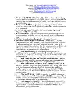 More Details blog:http://sandyclassic.wordpress.com
linkedin:https://www.linkedin.com/in/sandepsharma
slideshare:http://www.slideshare.net/SandeepSharma65
facebook:https://facebook.com/sandeepclassic
google+ http://google.com/+SandeepSharmaa
Twitter: https://twitter.com/sandeeclassic
94. What is a SQL * NET? - SQL *NET is ORACLE’s mechanism for interfacing
with the communication protocols used by the networks that facilitate distributed
processing and distributed databases. It is used in Clint-Server and Server-Server
communications.
95. What is a SNAPSHOT? - Snapshots are read-only copies of a master table
located on a remote node which is periodically refreshed to reflect changes made
to the master table.
96. What is the mechanism provided by ORACLE for table replication? -
Snapshots and SNAPSHOT LOGs
97. What is snapshots? - Snapshot is an object used to dynamically replicate data
between distribute database at specified time intervals. In ver 7.0 they are read
only.
98. What are the various type of snapshots? - Simple and Complex.
99. Describe two phases of Two-phase commit? - Prepare phase - The global
coordinator (initiating node) ask a participants to prepare (to promise to commit
or rollback the transaction, even if there is a failure) Commit - Phase - If all
participants respond to the coordinator that they are prepared, the coordinator asks
all nodes to commit the transaction, if all participants cannot prepare, the
coordinator asks all nodes to roll back the transaction.
100. What is snapshot log? - It is a table that maintains a record of
modifications to the master table in a snapshot. It is stored in the same database as
master table and is only available for simple snapshots. It should be created before
creating snapshots.
101. What are the benefits of distributed options in databases? - Database
on other servers can be updated and those transactions can be grouped together
with others in a logical unit. Database uses a two phase commit.
102. What are the options available to refresh snapshots? - COMPLETE -
Tables are completely regenerated using the snapshots query and the master tables
every time the snapshot referenced. FAST - If simple snapshot used then a
snapshot log can be used to send the changes to the snapshot tables. FORCE -
Default value. If possible it performs a FAST refresh; Otherwise it will perform a
complete refresh.
103. What is a SNAPSHOT LOG? - A snapshot log is a table in the master
database that is associated with the master table. ORACLE uses a snapshot log to
track the rows that have been updated in the master table. Snapshot logs are used
in updating the snapshots based on the master table.
104. What is Distributed database? - A distributed database is a network of
databases managed by multiple database servers that appears to a user as single
logical database. The data of all databases in the distributed database can be
simultaneously accessed and modified.
 