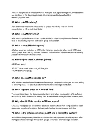 An ASM disk group is a collection of disks managed as a logical storage unit. Database files
can be stored in the disk group instead of being managed individually at the
operating-system level.
63. What is ASM striping?
ASM distributes file extents across disks to spread I/O activity. This can reduce
concentration of I/O on individual disks.
64. What is ASM mirroring?
ASM mirroring maintains redundant copies of data for protection against disk failures. The
level of redundancy depends on the disk group configuration.
65. What is an ASM failure group?
A failure group is a collection of ASM disks that share a potential failure point. ASM uses
failure groups when placing mirrored copies so that redundant copies are not unnecessarily
placed within the same failure domain.
66. How do you check ASM disk groups?
A DBA can query:
SELECT name, state, type, total_mb, free_mb
FROM v$asm_diskgroup;
67. What does ASM rebalance do?
ASM rebalance redistributes file extents after storage configuration changes, such as adding
or removing disks. The objective is to maintain balanced storage distribution.
68. What happens when an ASM disk fails?
The result depends on the disk group redundancy and failure configuration. With sufficient
redundancy, ASM can continue serving data while the failed storage is replaced or repaired.
69. Why should DBAs monitor ASM free space?
Low ASM free space can prevent new database files or extents from being allocated. It can
also create operational problems during growth, backup, or maintenance activities.
70. What is the difference between ASM and a normal file system?
A traditional file system exposes files and directories directly to the operating system. ASM
manages database storage through disk groups and Oracle-aware storage allocation.
 