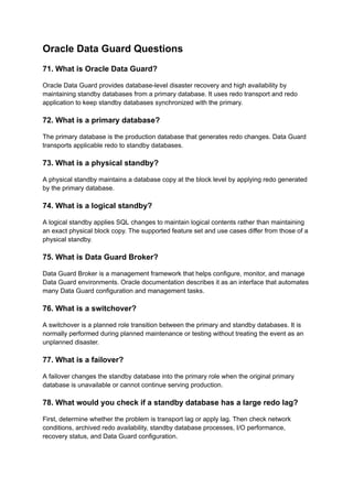 Oracle Data Guard Questions
71. What is Oracle Data Guard?
Oracle Data Guard provides database-level disaster recovery and high availability by
maintaining standby databases from a primary database. It uses redo transport and redo
application to keep standby databases synchronized with the primary.
72. What is a primary database?
The primary database is the production database that generates redo changes. Data Guard
transports applicable redo to standby databases.
73. What is a physical standby?
A physical standby maintains a database copy at the block level by applying redo generated
by the primary database.
74. What is a logical standby?
A logical standby applies SQL changes to maintain logical contents rather than maintaining
an exact physical block copy. The supported feature set and use cases differ from those of a
physical standby.
75. What is Data Guard Broker?
Data Guard Broker is a management framework that helps configure, monitor, and manage
Data Guard environments. Oracle documentation describes it as an interface that automates
many Data Guard configuration and management tasks.
76. What is a switchover?
A switchover is a planned role transition between the primary and standby databases. It is
normally performed during planned maintenance or testing without treating the event as an
unplanned disaster.
77. What is a failover?
A failover changes the standby database into the primary role when the original primary
database is unavailable or cannot continue serving production.
78. What would you check if a standby database has a large redo lag?
First, determine whether the problem is transport lag or apply lag. Then check network
conditions, archived redo availability, standby database processes, I/O performance,
recovery status, and Data Guard configuration.
 