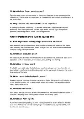 79. What is Data Guard redo transport?
Redo transport moves redo generated by the primary database to one or more standby
destinations. The transport mode depends on the availability and protection requirements of
the environment.
80. Why should a DBA monitor Data Guard regularly?
A standby database is useful only if it can meet the recovery objective when required.
Monitoring helps identify transport failures, apply delays, missing logs, configuration
problems, and storage issues before a real outage occurs.
Oracle Performance Tuning Questions
81. How do you start investigating a slow Oracle database?
First determine the scope and timing of the problem. Check active sessions, wait events,
CPU, memory, I/O, database alerts, recent changes, and SQL execution statistics before
changing configuration parameters.
82. What is an execution plan?
An execution plan describes how Oracle intends to execute a SQL statement. It can show
operations such as table scans, index access, joins, sorting, and filtering.
83. What is a full table scan?
A full table scan reads table blocks to locate rows that satisfy a query condition. It is not
automatically a performance problem because it can be appropriate for queries that need a
large portion of the table.
84. When can an index hurt performance?
Indexes consume storage and require maintenance during DML operations. Excessive or
poorly selected indexes can increase insert, update, and delete costs without providing
useful query performance.
85. What are wait events?
Wait events describe situations where database sessions wait for resources or activities to
complete. They help DBAs identify where session time is being spent.
86. What is an AWR report?
Automatic Workload Repository, or AWR, stores performance-related database statistics
over time. AWR reports can help identify major workload changes, expensive SQL, wait
events, and resource usage.
 