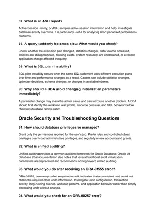 87. What is an ASH report?
Active Session History, or ASH, samples active session information and helps investigate
database activity over time. It is particularly useful for analyzing short periods of performance
problems.
88. A query suddenly becomes slow. What would you check?
Check whether the execution plan changed, statistics changed, data volume increased,
indexes are still appropriate, blocking exists, system resources are constrained, or a recent
application change affected the query.
89. What is SQL plan instability?
SQL plan instability occurs when the same SQL statement uses different execution plans
over time and performance changes as a result. Causes can include statistics changes,
optimizer decisions, schema changes, or changes in available indexes.
90. Why should a DBA avoid changing initialization parameters
immediately?
A parameter change may mask the actual cause and can introduce another problem. A DBA
should first identify the workload, wait profile, resource pressure, and SQL behavior before
changing database configuration.
Oracle Security and Troubleshooting Questions
91. How should database privileges be managed?
Grant only the permissions required for the user's job. Prefer roles and controlled object
privileges over broad administrative privileges, and regularly review accounts and grants.
92. What is unified auditing?
Unified auditing provides a common auditing framework for Oracle Database. Oracle AI
Database 26ai documentation also notes that several traditional audit initialization
parameters are deprecated and recommends moving toward unified auditing.
93. What would you do after receiving an ORA-01555 error?
ORA-01555, commonly called snapshot too old, indicates that a consistent read could not
obtain the required older undo information. Investigate undo configuration, transaction
activity, long-running queries, workload patterns, and application behavior rather than simply
increasing undo without analysis.
94. What would you check for an ORA-00257 error?
 