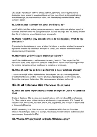 ORA-00257 indicates an archiver-related problem, commonly caused by the archive
destination being unable to accept additional archived redo. Check archive destinations,
available storage, archive destination status, and recovery requirements before taking
corrective action.
95. A tablespace is almost full. What should you do?
Identify which data files and segments are consuming space, determine whether growth is
expected, and then select the appropriate action, such as resizing a data file, adding another
data file, or reclaiming unused space where appropriate.
96. Users report that they cannot connect to the database. What do you
check first?
Check whether the database is open, whether the listener is running, whether the service is
registered, whether the connection descriptor is correct, and whether network or firewall
issues are preventing access.
97. How would you investigate blocking sessions?
Identify the blocking session and the sessions waiting behind it. Then inspect the SQL,
transaction state, locks, application behavior, and business impact before deciding whether
the blocking transaction should be allowed to complete or terminated.
98. What should you do before performing a major database change?
Confirm the change scope, dependencies, rollback plan, backup or recovery position,
available maintenance window, required privileges, testing results, and monitoring plan.
Record the change so that another DBA can understand what was performed.
Oracle AI Database 26ai Interview Questions
99. What are some important DBA-related changes in Oracle AI Database
26ai?
Oracle AI Database 26ai is a long-term support release with more than 300 new features.
For DBAs, notable areas include database administration improvements, SQL Firewall, AI
Vector Search, True Cache, new SQL and PL/SQL capabilities, and changes to deprecated
or desupported features.
A DBA interviewing for a 26ai role should also understand which features from older
releases have changed status. For example, Oracle documents traditional audit initialization
parameters as deprecated in 26ai.
100. What is AI Vector Search in Oracle AI Database 26ai?
 