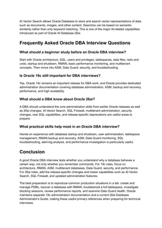 AI Vector Search allows Oracle Database to store and search vector representations of data
such as documents, images, and other content. Searches can be based on semantic
similarity rather than only keyword matching. This is one of the major AI-related capabilities
introduced as part of Oracle AI Database 26ai.
Frequently Asked Oracle DBA Interview Questions
What should a beginner study before an Oracle DBA interview?
Start with Oracle architecture, SQL, users and privileges, tablespaces, data files, redo and
undo, startup and shutdown, RMAN, basic performance monitoring, and multitenant
concepts. Then move into ASM, Data Guard, security, and troubleshooting.
Is Oracle 19c still important for DBA interviews?
Yes. Oracle 19c remains an important release for DBA work, and Oracle provides dedicated
administration documentation covering database administration, ASM, backup and recovery,
performance, and high availability.
What should a DBA know about Oracle 26ai?
A DBA should understand the core administration skills from earlier Oracle releases as well
as 26ai changes. AI Vector Search, SQL Firewall, multitenant administration, security
changes, new SQL capabilities, and release-specific deprecations are useful areas to
prepare.
What practical skills help most in an Oracle DBA interview?
Hands-on experience with database startup and shutdown, user administration, tablespace
management, RMAN backup and recovery, ASM, Data Guard monitoring, SQL
troubleshooting, alert-log analysis, and performance investigation is particularly useful.
Conclusion
A good Oracle DBA interview tests whether you understand why a database behaves a
certain way, not only whether you remember commands. For 19c roles, focus on
architecture, RMAN, ASM, multitenant databases, Data Guard, security, and performance.
For 26ai roles, add the release-specific changes and newer capabilities such as AI Vector
Search, SQL Firewall, and updated administration features.
The best preparation is to reproduce common production situations in a lab: create and
manage PDBs, recover a database with RMAN, troubleshoot a full tablespace, investigate
blocking sessions, review performance reports, and examine Data Guard health. Oracle
maintains separate 19c administration documentation and a current 26ai Database
Administrator's Guide, making these useful primary references when preparing for technical
interviews.
 