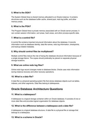 5. What is the SGA?
The System Global Area is shared memory allocated to an Oracle instance. It contains
structures such as the database buffer cache, shared pool, redo log buffer, and other
memory areas.
6. What is the PGA?
The Program Global Area is private memory associated with an Oracle server process. It
can contain session information, sort areas, hash areas, and other process-specific data.
7. What is a control file?
A control file contains important structural information about the database. It records
information such as database identity, data file names, redo log information, checkpoints,
and backup-related metadata.
8. Why should control files be multiplexed?
Multiple control files reduce the risk of losing the database structure information because of
a single storage failure. The copies should preferably be placed on separate physical
storage locations.
9. What are online redo log files?
Online redo logs record changes made to database blocks. Oracle uses redo information
during instance recovery and other recovery operations.
10. What is a data file?
A data file is a physical operating-system file that stores database objects such as tables,
indexes, and other segments. Data files belong to tablespaces.
Oracle Database Architecture Questions
11. What is a tablespace?
A tablespace is a logical storage container within an Oracle database. It consists of one or
more data files and provides logical organization for database objects.
12. What is the difference between a tablespace and a data file?
A tablespace is a logical database structure. A data file is a physical file on storage that
belongs to a tablespace.
13. What is a schema in Oracle?
 
