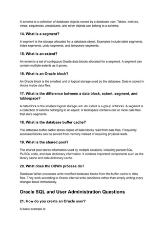 A schema is a collection of database objects owned by a database user. Tables, indexes,
views, sequences, procedures, and other objects can belong to a schema.
14. What is a segment?
A segment is the storage allocated for a database object. Examples include table segments,
index segments, undo segments, and temporary segments.
15. What is an extent?
An extent is a set of contiguous Oracle data blocks allocated for a segment. A segment can
contain multiple extents as it grows.
16. What is an Oracle block?
An Oracle block is the smallest unit of logical storage used by the database. Data is stored in
blocks inside data files.
17. What is the difference between a data block, extent, segment, and
tablespace?
A data block is the smallest logical storage unit. An extent is a group of blocks. A segment is
a collection of extents belonging to an object. A tablespace contains one or more data files
that store segments.
18. What is the database buffer cache?
The database buffer cache stores copies of data blocks read from data files. Frequently
accessed blocks can be served from memory instead of requiring physical reads.
19. What is the shared pool?
The shared pool stores information used by multiple sessions, including parsed SQL,
PL/SQL code, and data dictionary information. It contains important components such as the
library cache and data dictionary cache.
20. What does the DBWn process do?
Database Writer processes write modified database blocks from the buffer cache to data
files. They work according to Oracle internal write conditions rather than simply writing every
changed block immediately.
Oracle SQL and User Administration Questions
21. How do you create an Oracle user?
A basic example is:
 