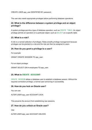 CREATE USER app_user IDENTIFIED BY password;
The user also needs appropriate privileges before performing database operations.
22. What is the difference between a system privilege and an object
privilege?
A system privilege permits a type of database operation, such as CREATE TABLE. An object
privilege permits an operation on a particular object, such as SELECT on a specific table.
23. What is a role?
A role is a named collection of privileges. Roles simplify privilege management because
privileges can be granted to a role and the role can then be assigned to users.
24. How do you grant a privilege to a user?
For example:
GRANT CREATE SESSION TO app_user;
For an object privilege:
GRANT SELECT ON hr.employees TO app_user;
25. What is CREATE SESSION?
CREATE SESSION allows a database user to establish a database session. Without the
required connection privilege, a normal user cannot log in successfully.
26. How do you lock an Oracle user?
You can use:
ALTER USER app_user ACCOUNT LOCK;
This prevents the account from establishing new sessions.
27. How do you unlock an Oracle user?
Use:
ALTER USER app_user ACCOUNT UNLOCK;
 