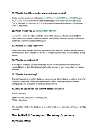 35. What is the difference between shutdown modes?
Oracle provides shutdown modes such as NORMAL, TRANSACTIONAL, IMMEDIATE, and
ABORT. IMMEDIATE is commonly used for controlled administrative shutdown because
Oracle rolls back uncommitted work and closes the database without waiting indefinitely for
users to disconnect.
36. When would you use SHUTDOWN ABORT?
SHUTDOWN ABORT should generally be reserved for situations where normal shutdown
methods cannot complete or when immediate termination is required. Instance recovery is
performed when the database starts again.
37. What is instance recovery?
Instance recovery restores database consistency after an instance failure. Oracle uses redo
information and modified database blocks to bring the database to a consistent state during
startup.
38. What is a checkpoint?
A checkpoint records a position in the redo stream and causes Oracle to write certain
modified blocks to disk. Checkpoints help limit the amount of work required during instance
recovery.
39. What is the alert log?
The alert log records important database events, errors, administrative operations, and other
diagnostic information. DBAs commonly inspect it when investigating startup failures,
storage problems, corruption, or serious database errors.
40. How do you check the current database status?
A DBA can query:
SELECT name, open_mode, database_role
FROM v$database;
This can show whether the database is open and whether it is acting as a primary or standby
database.
Oracle RMAN Backup and Recovery Questions
41. What is RMAN?
 