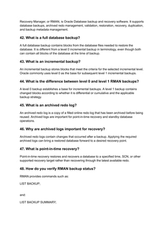 Recovery Manager, or RMAN, is Oracle Database backup and recovery software. It supports
database backups, archived redo management, validation, restoration, recovery, duplication,
and backup metadata management.
42. What is a full database backup?
A full database backup contains blocks from the database files needed to restore the
database. It is different from a level 0 incremental backup in terminology, even though both
can contain all blocks of the database at the time of backup.
43. What is an incremental backup?
An incremental backup stores blocks that meet the criteria for the selected incremental level.
Oracle commonly uses level 0 as the base for subsequent level 1 incremental backups.
44. What is the difference between level 0 and level 1 RMAN backups?
A level 0 backup establishes a base for incremental backups. A level 1 backup contains
changed blocks according to whether it is differential or cumulative and the applicable
backup strategy.
45. What is an archived redo log?
An archived redo log is a copy of a filled online redo log that has been archived before being
reused. Archived logs are important for point-in-time recovery and standby database
operations.
46. Why are archived logs important for recovery?
Archived redo logs contain changes that occurred after a backup. Applying the required
archived logs can bring a restored database forward to a desired recovery point.
47. What is point-in-time recovery?
Point-in-time recovery restores and recovers a database to a specified time, SCN, or other
supported recovery target rather than recovering through the latest available redo.
48. How do you verify RMAN backup status?
RMAN provides commands such as:
LIST BACKUP;
and:
LIST BACKUP SUMMARY;
 