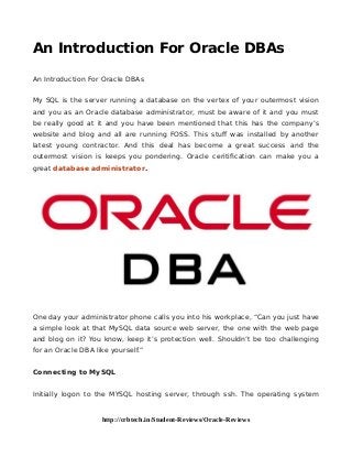 An Introduction For Oracle DBAs
An Introduction For Oracle DBAs
My SQL is the server running a database on the vertex of your outermost vision
and you as an Oracle database administrator, must be aware of it and you must
be really good at it and you have been mentioned that this has the company’s
website and blog and all are running FOSS. This stuff was installed by another
latest young contractor. And this deal has become a great success and the
outermost vision is keeps you pondering. Oracle ceritification can make you a
great database administrator.
One day your administrator phone calls you into his workplace, “Can you just have
a simple look at that MySQL data source web server, the one with the web page
and blog on it? You know, keep it’s protection well. Shouldn’t be too challenging
for an Oracle DBA like yourself.”
Connecting to MySQL
Initially logon to the MYSQL hosting server, through ssh. The operating system
http://crbtech.in/Student-Reviews/Oracle-Reviews
 