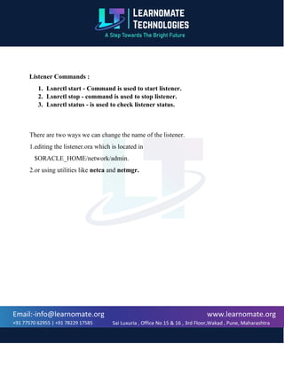 www.learnomate.org
Sai Luxuria , Office No 15 & 16 , 3rd Floor,Wakad , Pune, Maharashtra
411057, India
Email:-info@learnomate.org
+91 77570 62955 | +91 78229 17585
Listener Commands :
1. Lsnrctl start - Command is used to start listener.
2. Lsnrctl stop - command is used to stop listener.
3. Lsnrctl status - is used to check listener status.
There are two ways we can change the name of the listener.
1.editing the listener.ora which is located in
$ORACLE_HOME/network/admin.
2.or using utilities like netca and netmgr.
 