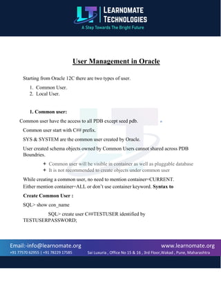 www.learnomate.org
Sai Luxuria , Office No 15 & 16 , 3rd Floor,Wakad , Pune, Maharashtra
411057, India
Email:-info@learnomate.org
+91 77570 62955 | +91 78229 17585
User Management in Oracle
Starting from Oracle 12C there are two types of user.
1. Common User.
2. Local User.
1. Common user:
Common user have the access to all PDB except seed pdb.
Common user start with C## prefix.
SYS & SYSTEM are the common user created by Oracle.
User created schema objects owned by Common Users cannot shared across PDB
Boundries.
 Common user will be visible in container as well as pluggable database
 It is not recommended to create objects under common user
While creating a common user, no need to mention container=CURRENT.
Either mention container=ALL or don’t use container keyword. Syntax to
Create Common User :
SQL> show con_name
SQL> create user C##TESTUSER identified by
TESTUSERPASSWORD;
 