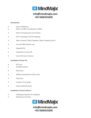 Introduction.
• Types of Databases.
• Duties of a DBA, Classifications of DBA.
• Oracle Versioning and versions history.
• Grid ? Advantages of Grid Computing.
• What is Instance? What is Database? What is Database Server?
• Users the DBA interacts with.
• Supported OS.
• Introduction to Linux OS.
• Linux File Layout structure.
Installation of Linux OS.
• OS Users.
• Installation process.
• Disk layout.
• Different mount points used by oracle.
• Swap Area.
• Creation of User groups.
• Oracle needed file layout.
Installation of Oracle Software
• Fulfilling prerequisites for installation.
• Setting up environment.
 