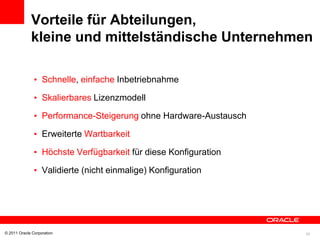 Vorteile für Abteilungen,
             kleine und mittelständische Unternehmen

               • Schnelle, einfache Inbetriebnahme

               • Skalierbares Lizenzmodell

               • Performance-Steigerung ohne Hardware-Austausch

               • Erweiterte Wartbarkeit

               • Höchste Verfügbarkeit für diese Konfiguration

               • Validierte (nicht einmalige) Konfiguration




© 2011 Oracle Corporation                                         20
 