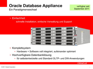 Oracle Database Appliance                                                 verfügbar seit
             Ein Paradigmenwechsel                                                   September 2011



               • Einfachheit
               •            schnelle Installation, einfache Verwaltung und Support




               • Komplettsystem
                       • Hardware + Software voll integriert, aufeinander optimiert
               • Hochverfügbare Datenbanklösung
                       • für selbstentwickelte und Standard OLTP- und DW-Anwendungen


© 2011 Oracle Corporation                                                                               4
 