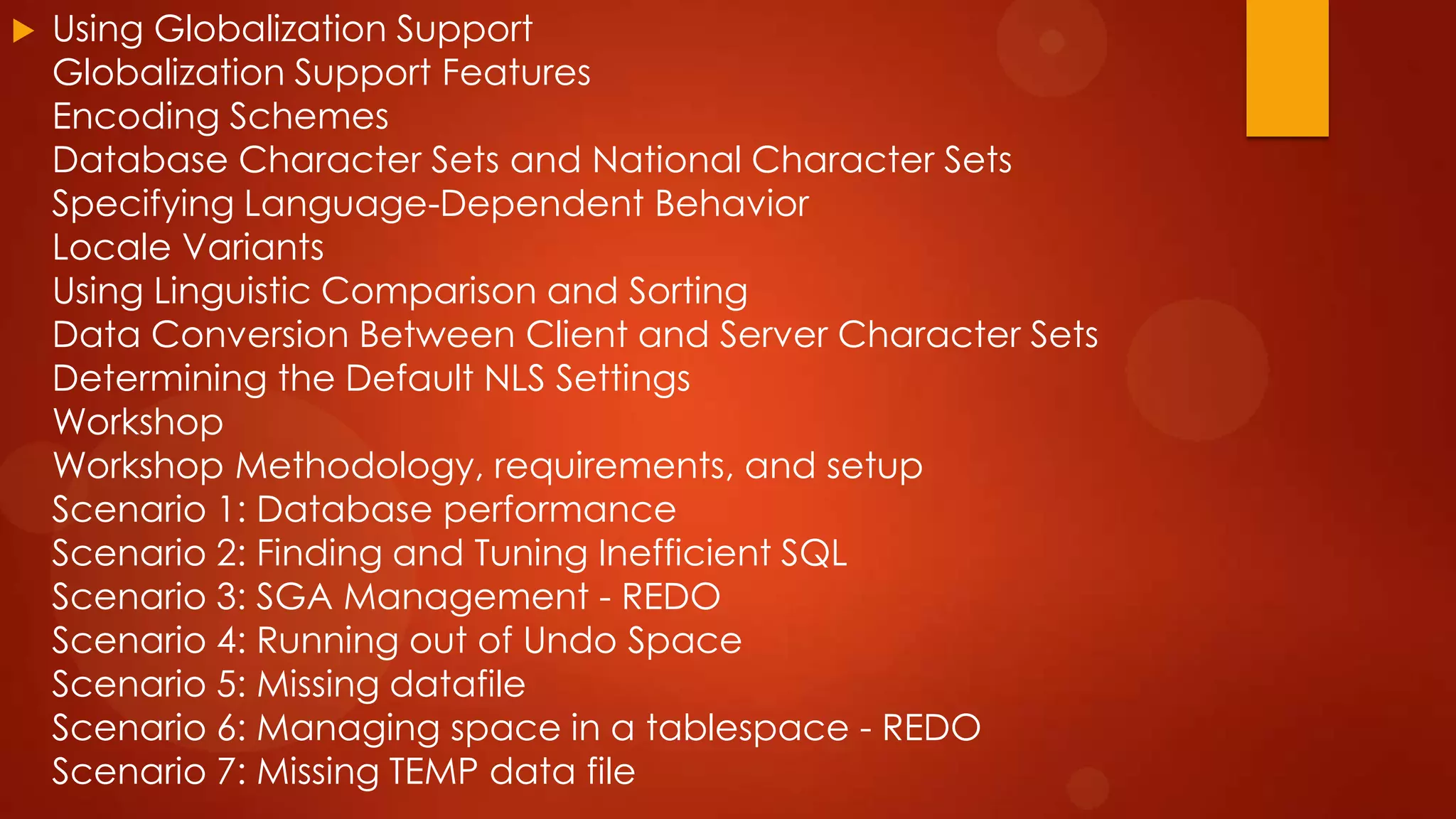 

Using Globalization Support
Globalization Support Features
Encoding Schemes
Database Character Sets and National Character Sets
Specifying Language-Dependent Behavior
Locale Variants
Using Linguistic Comparison and Sorting
Data Conversion Between Client and Server Character Sets
Determining the Default NLS Settings
Workshop
Workshop Methodology, requirements, and setup
Scenario 1: Database performance
Scenario 2: Finding and Tuning Inefficient SQL
Scenario 3: SGA Management - REDO
Scenario 4: Running out of Undo Space
Scenario 5: Missing datafile
Scenario 6: Managing space in a tablespace - REDO
Scenario 7: Missing TEMP data file

 