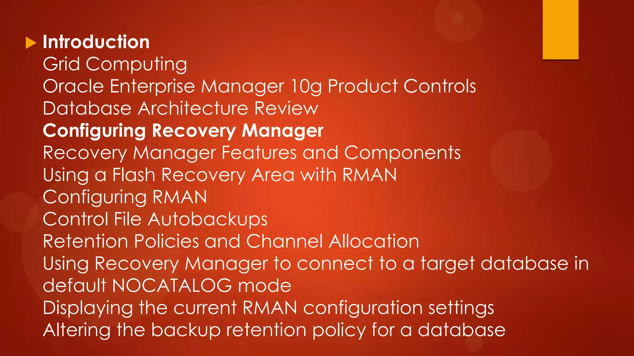 

Introduction
Grid Computing
Oracle Enterprise Manager 10g Product Controls
Database Architecture Review
Configuring Recovery Manager
Recovery Manager Features and Components
Using a Flash Recovery Area with RMAN
Configuring RMAN
Control File Autobackups
Retention Policies and Channel Allocation
Using Recovery Manager to connect to a target database in
default NOCATALOG mode
Displaying the current RMAN configuration settings
Altering the backup retention policy for a database

 